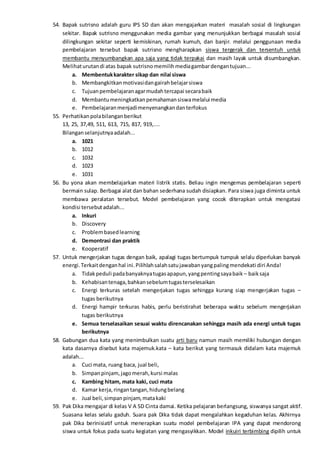 54. Bapak sutrisno adalah guru IPS SD dan akan mengajarkan materi masalah sosial di lingkungan
sekitar. Bapak sutrisno menggunakan media gambar yang menunjukkan berbagai masalah sosial
dilingkungan sekitar seperti kemiskinan, rumah kumuh, dan banjir. melalui penggunaan media
pembelajaran tersebut bapak sutrisno mengharapkan siswa tergerak dan tersentuh untuk
membantu menyumbangkan apa saja yang tidak terpakai dan masih layak untuk disumbangkan.
Melihaturutandi atas bapak sutrisnomemilihmediagambardengantujuan...
a. Membentukkarakter sikap dan nilai siswa
b. Membangkitkanmotivasidangairahbelajarsiswa
c. Tujuanpembelajaranagarmudahtercapai secarabaik
d. Membantumeningkatkanpemahamansiswamelalui media
e. Pembelajaranmenjadimenyenangkandanterfokus
55. Perhatikanpolabilanganberikut
13, 25, 37,49, 511, 613, 715, 817, 919,....
Bilanganselanjutnyaadalah...
a. 1021
b. 1012
c. 1032
d. 1023
e. 1031
56. Bu yona akan membelajarkan materi listrik statis. Beliau ingin mengemas pembelajaran seperti
bermain sulap. Berbagai alat dan bahan sederhana sudah disiapkan. Para siswa juga diminta untuk
membawa peralatan tersebut. Model pembelajaran yang cocok diterapkan untuk mengatasi
kondisi tersebutadalah...
a. Inkuri
b. Discovery
c. Problembasedlearning
d. Demontrasi dan praktik
e. Kooperatif
57. Untuk mengerjakan tugas dengan baik, apalagi tugas bertumpuk tumpuk selalu diperlukan banyak
energi.Terkaitdenganhal ini.Pilihlahsalahsatujawabanyangpalingmendekati diri Anda!
a. Tidakpeduli padabanyaknyatugasapapun,yangpentingsayabaik – baiksaja
b. Kehabisantenaga,bahkansebelumtugasterselesaikan
c. Energi terkuras setelah mengerjakan tugas sehingga kurang siap mengerjakan tugas –
tugas berikutnya
d. Energi hampir terkuras habis, perlu beristirahat beberapa waktu sebelum mengerjakan
tugas berikutnya
e. Semua terselasaikan sesuai waktu direncanakan sehingga masih ada energi untuk tugas
berikutnya
58. Gabungan dua kata yang menimbulkan suatu arti baru namun masih memiliki hubungan dengan
kata dasarnya disebut kata majemuk.kata – kata berikut yang termasuk didalam kata majemuk
adalah...
a. Cuci mata, ruang baca, jual beli,
b. Simpanpinjam,jagomerah,kursi malas
c. Kambing hitam, mata kaki, cuci mata
d. Kamar kerja,ringantangan,hidungbelang
e. Jual beli,simpanpinjam,matakaki
59. Pak Dika mengajar di kelas V A SD Cinta damai. Ketika pelajaran berlangsung, siswanya sangat aktif.
Suasana kelas selalu gaduh. Suara pak Dika tidak dapat mengalahkan kegaduhan kelas. Akhirnya
pak Dika berinisiatif untuk menerapkan suatu model pembelajaran IPA yang dapat mendorong
siswa untuk fokus pada suatu kegiatan yang mengasyikkan. Model inkuiri terbimbing dipilih untuk
 