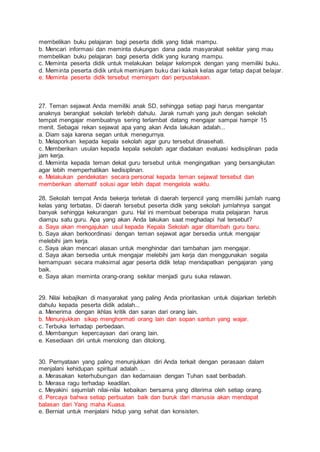 membelikan buku pelajaran bagi peserta didik yang tidak mampu.
b. Mencari informasi dan meminta dukungan dana pada masyarakat sekitar yang mau
membelikan buku pelajaran bagi peserta didik yang kurang mampu.
c. Meminta peserta didik untuk melakukan belajar kelompok dengan yang memiliki buku.
d. Meminta peserta didik untuk meminjam buku dari kakak kelas agar tetap dapat belajar.
e. Meminta peserta didik tersebut meminjam dari perpustakaan.
27. Teman sejawat Anda memiliki anak SD, sehingga setiap pagi harus mengantar
anaknya berangkat sekolah terlebih dahulu. Jarak rumah yang jauh dengan sekolah
tempat mengajar membuatnya sering terlambat datang mengajar sampai hampir 15
menit. Sebagai rekan sejawat apa yang akan Anda lakukan adalah...
a. Diam saja karena segan untuk menegurnya.
b. Melaporkan kepada kepala sekolah agar guru tersebut dinasehati.
c. Memberikan usulan kepada kepala sekolah agar diadakan evaluasi kedisiplinan pada
jam kerja.
d. Meminta kepada teman dekat guru tersebut untuk mengingatkan yang bersangkutan
agar lebih memperhatikan kedisiplinan.
e. Melakukan pendekatan secara personal kepada teman sejawat tersebut dan
memberikan alternatif solusi agar lebih dapat mengelola waktu.
28. Sekolah tempat Anda bekerja terletak di daerah terpencil yang memiliki jumlah ruang
kelas yang terbatas. Di daerah tersebut peserta didik yang sekolah jumlahnya sangat
banyak sehingga kekurangan guru. Hal ini membuat beberapa mata pelajaran harus
diampu satu guru. Apa yang akan Anda lakukan saat meghadapi hal tersebut?
a. Saya akan mengajukan usul kepada Kepala Sekolah agar ditambah guru baru.
b. Saya akan berkoordinasi dengan teman sejawat agar bersedia untuk mengajar
melebihi jam kerja.
c. Saya akan mencari alasan untuk menghindar dari tambahan jam mengajar.
d. Saya akan bersedia untuk mengajar melebihi jam kerja dan menggunakan segala
kemampuan secara maksimal agar peserta didik tetap mendapatkan pengajaran yang
baik.
e. Saya akan meminta orang-orang sekitar menjadi guru suka relawan.
29. Nilai kebajikan di masyarakat yang paling Anda prioritaskan untuk diajarkan terlebih
dahulu kepada peserta didik adalah...
a. Menerima dengan ikhlas kritik dan saran dari orang lain.
b. Menunjukkan sikap menghormati orang lain dan sopan santun yang wajar.
c. Terbuka terhadap perbedaan.
d. Membangun kepercayaan dari orang lain.
e. Kesediaan diri untuk menolong dan ditolong.
30. Pernyataan yang paling menunjukkan diri Anda terkait dengan perasaan dalam
menjalani kehidupan spiritual adalah ...
a. Merasakan keterhubungan dan kedamaian dengan Tuhan saat beribadah.
b. Merasa ragu terhadap keadilan.
c. Meyakini sejumlah nilai-nilai kebaikan bersama yang diterima oleh setiap orang.
d. Percaya bahwa setiap perbuatan baik dan buruk dari manusia akan mendapat
balasan dari Yang maha Kuasa.
e. Berniat untuk menjalani hidup yang sehat dan konsisten.
 