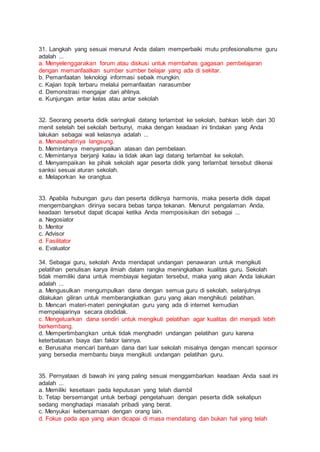31. Langkah yang sesuai menurut Anda dalam memperbaiki mutu profesionalisme guru
adalah ...
a. Menyelenggarakan forum atau diskusi untuk membahas gagasan pembelajaran
dengan memanfaatkan sumber sumber belajar yang ada di sekitar.
b. Pemanfaatan teknologi informasi sebaik mungkin.
c. Kajian topik terbaru melalui pemanfaatan narasumber
d. Demonstrasi mengajar dari ahlinya.
e. Kunjungan antar kelas atau antar sekolah
32. Seorang peserta didik seringkali datang terlambat ke sekolah, bahkan lebih dari 30
menit setelah bel sekolah berbunyi, maka dengan keadaan ini tindakan yang Anda
lakukan sebagai wali kelasnya adalah ...
a. Menasehatinya langsung.
b. Memintanya menyampaikan alasan dan pembelaan.
c. Memintanya berjanji kalau ia tidak akan lagi datang terlambat ke sekolah.
d. Menyampaikan ke pihak sekolah agar peserta didik yang terlambat tersebut dikenai
sanksi sesuai aturan sekolah.
e. Melaporkan ke orangtua.
33. Apabila hubungan guru dan peserta didiknya harmonis, maka peserta didik dapat
mengembangkan dirinya secara bebas tanpa tekanan. Menurut pengalaman Anda,
keadaan tersebut dapat dicapai ketika Anda memposisikan diri sebagai ...
a. Negosiator
b. Mentor
c. Advisor
d. Fasilitator
e. Evaluator
34. Sebagai guru, sekolah Anda mendapat undangan penawaran untuk mengikuti
pelatihan penulisan karya ilmiah dalam rangka meningkatkan kualitas guru. Sekolah
tidak memiliki dana untuk membiayai kegiatan tersebut, maka yang akan Anda lakukan
adalah ...
a. Mengusulkan mengumpulkan dana dengan semua guru di sekolah, selanjutnya
dilakukan giliran untuk memberangkatkan guru yang akan menghikuti pelatihan.
b. Mencari materi-materi peningkatan guru yang ada di internet kemudian
mempelajarinya secara otodidak.
c. Mengeluarkan dana sendiri untuk mengikuti pelatihan agar kualitas diri menjadi lebih
berkembang.
d. Mempertimbangkan untuk tidak menghadiri undangan pelatihan guru karena
keterbatasan biaya dan faktor lainnya.
e. Berusaha mencari bantuan dana dari luar sekolah misalnya dengan mencari sponsor
yang bersedia membantu biaya mengikuti undangan pelatihan guru.
35. Pernyataan di bawah ini yang paling sesuai menggambarkan keadaan Anda saat ini
adalah ...
a. Memiliki kesetiaan pada keputusan yang telah diambil
b. Tetap bersemangat untuk berbagi pengetahuan dengan peserta didik sekalipun
sedang menghadapi masalah pribadi yang berat.
c. Menyukai kebersamaan dengan orang lain.
d. Fokus pada apa yang akan dicapai di masa mendatang dan bukan hal yang telah
 