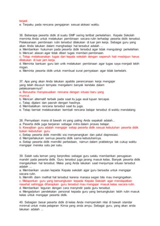 terjadi.
e. Terpaku pada rencana pengajaran sesuai alokasi waktu.
36. Beberapa peserta didik di suatu SMP sering terlibat perkelahian. Kepala Sekolah
meminta Anda untuk melakukan pembinaan secara rutin terhadap peserta didik tersebut.
Pelaksanaan pembinaan rutin tersebut dilakukan di luar jam kerja. Sebagai guru yang
akan Anda lakukan dalam menghadapi hal tersebut adalah ...
a. Memberikan hukuman pada peserta didik tersebut agar tidak mengulangi perkelahian.
b. Mencari alasan agar tidak diberi tugas memberi pembinaan.
c. Tetap melaksanakan tugas dari kepala sekolah dengan sepenuh hati meskipun harus
dilakukan di luar jam kerja.
d. Meminta bantuan guru lain untk melakukan pembinaan agar tugas saya menjadi lebih
ringan.
e. Meminta peserta didik untuk membuat surat pernyataan agar tidak berkelahi.
37. Apa yang akan Anda lakukan apabila perencanaan kerja mengajar
yang telah disusun ternyata mengalami banyak kendala dalam
pelaksanaannya?
a. Berusaha menyesuaikan rencana dengan situasi baru yang
muncul.
b. Mencari alternatif terbaik pada saat itu juga asal tujuan tercapai.
c. Tatap dijalani dan pasrah dengan hasilnya.
d. Membatalkan rencana tersebut saat itu juga.
e. Tetap berniat melaksanakan kembali rencana belajar tersebut di waktu mendatang.
38. Pernyataan mana di bawah ini yang paling Anda sepakati adalah...
a. Peserta didik juga berperan sebagai mitra dalam proses belajar.
b. Kewajiban guru adalah mengajar setiap peserta didik sesuai kebutuhan peserta didik
bukan kebutuhan guru.
c. Setiap peserta didik memiliki sisi menyenangkan dan patut diapresiasi.
d. Memperlakukan semua peserta didik sama kebutuhannya.
e. Setiap peserta didik memiliki perbedaan, namun dalam prakteknya tak cukup waktu
mengajar mereka satu per satu.
39. Salah satu teman yang berprofesi sebagai guru selalu memberikan penugasan
mandiri pada peserta didik. Guru tersebut juga jarang masuk kelas. Banyak peserta didik
mengeluhkan hal tersebut. Maka yang Anda lakukan saat menjumpai situasi tersebut
adalah ...
a. Memberikan usulan kepada Kepala sekolah agar guru bersedia untuk mengajar
secara rutin.
b. Memilih diam melihat hal tersebut karena marasa segan bila mau mengingatkan.
c. Melaporkan guru yang bersangkutan kepada Kepala Sekolah agar mendapatkan
nasehat sehingga diharapkan guru tersebut mau mengajar masuk kelas secara rutin.
d. Memberikan teguran dengan cara menyindir pada guru tersebut.
e. Mengadakan pendekatan personal kepada guru yang bersangkutan lebih rutin masuk
kelas untuk mengajar peserta didik.
40. Sebagian besar peserta didik di kelas Anda memperoleh nilai di bawah standar
minimal untuk mata pelajaran Kimia yang anda ampu. Sebagai guru, yang akan anda
lakukan adalah ...
 