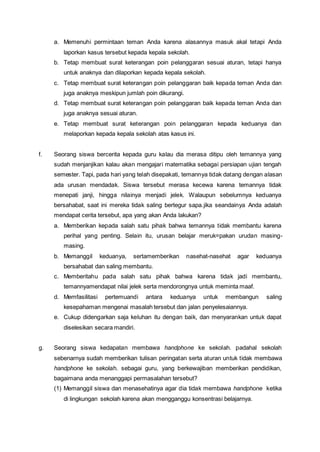 a. Memenuhi permintaan teman Anda karena alasannya masuk akal tetapi Anda
laporkan kasus tersebut kepada kepala sekolah.
b. Tetap membuat surat keterangan poin pelanggaran sesuai aturan, tetapi hanya
untuk anaknya dan dilaporkan kepada kepala sekolah.
c. Tetap membuat surat keterangan poin pelanggaran baik kepada teman Anda dan
juga anaknya meskipun jumlah poin dikurangi.
d. Tetap membuat surat keterangan poin pelanggaran baik kepada teman Anda dan
juga anaknya sesuai aturan.
e. Tetap membuat surat keterangan poin pelanggaran kepada keduanya dan
melaporkan kepada kepala sekolah atas kasus ini.
f. Seorang siswa bercerita kepada guru kalau dia merasa ditipu oleh temannya yang
sudah menjanjikan kalau akan mengajari matematika sebagai persiapan ujian tengah
semester. Tapi, pada hari yang telah disepakati, temannya tidak datang dengan alasan
ada urusan mendadak. Siswa tersebut merasa kecewa karena temannya tidak
menepati janji, hingga nilainya menjadi jelek. Walaupun sebelumnya keduanya
bersahabat, saat ini mereka tidak saling bertegur sapa.jika seandainya Anda adalah
mendapat cerita tersebut, apa yang akan Anda lakukan?
a. Memberikan kepada salah satu pihak bahwa temannya tidak membantu karena
perihal yang penting. Selain itu, urusan belajar meruk=pakan urudan masing-
masing.
b. Memanggil keduanya, sertamemberikan nasehat-nasehat agar keduanya
bersahabat dan saling membantu.
c. Memberitahu pada salah satu pihak bahwa karena tidak jadi membantu,
temannyamendapat nilai jelek serta mendorongnya untuk meminta maaf.
d. Memfasilitasi pertemuandi antara keduanya untuk membangun saling
kesepahaman mengenai masalah tersebut dan jalan penyelesaiannya.
e. Cukup didengarkan saja keluhan itu dengan baik, dan menyarankan untuk dapat
diselesikan secara mandiri.
g. Seorang siswa kedapatan membawa handphone ke sekolah. padahal sekolah
sebenarnya sudah memberikan tulisan peringatan serta aturan untuk tidak membawa
handphone ke sekolah. sebagai guru, yang berkewajiban memberikan pendidikan,
bagaimana anda menanggapi permasalahan tersebut?
(1) Memanggil siswa dan menasehatinya agar dia tidak membawa handphone ketika
di lingkungan sekolah karena akan mengganggu konsentrasi belajarnya.
 