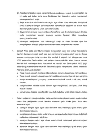 (2) Apabila mengetahui siswa yang membawa handphone, segera menyampaikan hal
ini pada wali kelas serta guru Bimbingan dan Konseling untuk memperoleh
penanganan lebih lanjut.
(3) Saya akan lebih aktif dalam mencegah agar siswa tidak membawa handphone
ketika di sekolah dengan cara melakukan pemeriksaan sebelum bel masuk kelas
dan menyita handphone untuk sementara waktu.
(4) Saya menemui siswa yang membawa handphone saat di sekolah maupun di kelas,
serta memberikan teguran langsung dengan harapan tidak mengulangi
pelanggaran tersebut.
(5) Merampas handphone dan memanggil orang tua siswa tersebut agar ikut
mengingatkan anaknya jangan sampai membawa handphone ke sekolah.
h. Sekolah Anda pada akhir libur semester mengadakan study tour ke luar kota selama
tiga hari dan Anda menjadi salah satu guru pendamping kegiatan study tour itu. Sesuai
rencana, rombongan study tour akan tiba kembali di sekolah hari Minggu sore pukul
17.00 karena hari Senin adalah hari pertama masuk sekolah. tetapi, karena sesuatu
dan lain hal, rombongan baru tibakembali ke sekolah hari Senin pukul 03.00 pagi.
Beberapa guru berencana untuk izin tidak masuk pada hari pertama karena kelelahan.
Apa yang akan Anda lakukan?
a. Tetap masuk sekolah meskipun tidak seharian penuh sebagaimana hari-hari biasa.
b. Tetap masuk sekolah sebagaimana hari-hari biasa meskipun banyak guru yang izin.
c. Menyarankan kepada guru yang berencana untuk tidak masuk untuk tetap masuk
sekolah.
d. Menyampaikan kepada kepala sekolah agar menghimbau para guru untuk tetap
masuk sekolah.
e. Menyarankan kepada peserta didik yang ikut study tour untuk tetap masuk sekolah.
i. Dalam perjalanan menuju sekolah, pada pemberhentian di perempatan, Anda melihat
siswa SMA pengendara motor berhenti melewati garis marka jalan. Anda akan
melakukan apa?
a. Menegur dengan tegas agar siswa tersebut tidak melampaui garis marka jalan
demi keselamatannya.
b. Menjelaskan di depan kelas tentang kasus yang Anda alami agar siswa Anda tidak
melakukan pelanggaran lalu lintas.
c. Menegur dengan santun agar siswa tersebut tidak melampaui garis marka jalan
demi keselamatannya.
d. Berteriak dengan keras agar siswa tersebut tidak melampaui garis marka jalan
demi keselamatannya.
 