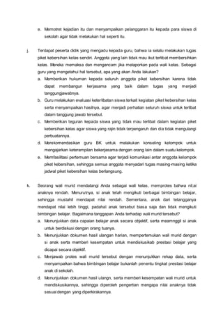 e. Memotret kejadian itu dan menyampaikan pelanggaran itu kepada para siswa di
sekolah agar tidak melakukan hal seperti itu.
j. Terdapat peserta didik yang mengadu kepada guru, bahwa ia selalu melakukan tugas
piket kebersihan kelas sendiri. Anggota yang lain tidak mau ikut terlibat membersihkan
kelas. Mereka memaksa dan mengancam jika melaporkan pada wali kelas. Sebagai
guru yang mengetahui hal tersebut, apa yang akan Anda lakukan?
a. Memberikan hukuman kepada seluruh anggota piket kebersihan karena tidak
dapat membangun kerjasama yang baik dalam tugas yang menjadi
tanggungjawabnya.
b. Guru melakukan evaluasi keterlibatan siswa terkait kegiatan piket kebersihan kelas
serta menyampaikan hasilnya, agar menjadi perhatian seluruh siswa untuk terlibat
dalam tanggung jawab tersebut.
c. Memberikan teguran kepada siswa yang tidak mau terlibat dalam kegiatan piket
kebersihan kelas agar siswa yang rajin tidak terpengaruh dan dia tidak mengulangi
perbuatannya.
d. Merekomendasikan guru BK untuk melakukan konseling kelompok untuk
mengajarkan keterampilan bekerjasama dengan orang lain dalam suatu kelompok.
e. Memfasilitasi pertemuan bersama agar terjadi komunikasi antar anggota kelompok
piket kebersihan, sehingga semua anggota menyadari tugas masing-masing ketika
jadwal piket kebersihan kelas berlangsung.
k. Seorang wali murid mendatangi Anda sebagai wali kelas, memprotes bahwa nil;ai
anaknya rendah. Menurutnya, si anak telah mengikuti berbagai bimbingan belajar,
sehingga mustahil mendapat nilai rendah. Sementara, anak dari tetangganya
mendapat nilai lebih tinggi, padahal anak tersebut biasa saja dan tidak mengikuti
bimbingan belajar. Bagaimana tanggapan Anda terhadap wali murid tersebut?
a. Menunjukkan data capaian belajar anak secara objektif, serta meamnggil si anak
untuk berdiskusi dengan orang tuanya.
b. Menunjukkan dokumen hasil ulangan harian, mempertemukan wali murid dengan
si anak serta memberi kesempatan untuk mendiskusikab prestasi belajar yang
dicapai secara objektif.
c. Menjawab protes wali murid tersebut dengan menunjukkan rekap data, serta
menyampaikan bahwa bimbingan belajar bukanlah penentu tingkat prestasi belajar
anak di sekolah.
d. Menunjukkan dokumen hasil ulangn, serta memberi kesempatan wali murid untuk
mendiskusikannya, sehingga diperoleh pengertian mengapa nilai anaknya tidak
sesuai dengan yang diperkirakannya.
 
