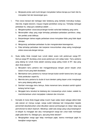 e. Menjawab protes wali murid dengan menyatakan bahwa berapa pun hasil nilai itu
merupakan hak dan kewanangan guru.
l. Para siswa berasal dari berbagai latar belakang yang berbeda mencakup budaya,
nilai-nilai, tingkat ekonomi, maupun tingkat pendidikan orang tua. Terhadap berbagai
perbedaan itu, sikap guru sebaiknya adalah . . . .
a. Mengelompokkan siswa sesuai dengan kondisi serta latar belakang yang sama.
b. Menampilakn sikap yang wajar terhadap perbedaan-perbedaan pemikiran, sikap,
dan perilaku anak didiknya.
c. Berpandangan bahwa segala perbedaan siswa merupakan fakta yang tidak dapat
dihindari.
d. Mengurangi perbedaan-perbedaan itu dan mengutamakan keseragaman.
e. Peka terhadap perbedaan dan berperan menumbuhkan sikap saling menghargai
antara siswa satu dengan lainnya.
m. Suatu ketika Anda menjadi tuan rumah dalam acara rutin pertemuan warga RT.
Semua warga RT diundang untuk acara pertemuan rutin setiap bulan. Tamu pertama
yang datang ke rumah Anda adalah seorang warga paling miskin di RT. Apa yang
akan Anda lakukan?
a. Menyalami tamu pertama dan menggandengnya dengan penuh respek untuk
duduk di kursi yang telah disediakan.
b. Membiarkan tamu pertama itu mencari tempat duduk sendiri karena tamu lain juga
Anda perlakukan seperti itu.
c. Meminta tamu pertama itu duduk di kursi deretam paling depan untuk menghargai
tamu yang datang paling awal.
d. Sembari menunggu tamu lainnya, Anda menemani tamu tersebut sambil ngobrol
tentang hal-hal ringan.
e. Mengajak tamu tersebut ke belakang dan menawarinya untuk makan, setelah itu
meminta bantuan untuk menyiapkan makanan dan minuman.
n. Komplek di mana Anda tinggal setiap musim hujan selalu banjir sebagai akibat tidak
ada saluran air menuju sungai. warga sudah beberapa kali mengusulkan kepada
pemerintah desa/kelurahan untuk dibuatkan saluran pembuangan air, tetapi tetap saja
permohonan itu belum dipenuhi. Akibatnya, salah satu warga yang cukup berpengaruh
di wilayah itu mengajak dan atau mempengaruhi warga lain untuk tidak membayar
pajak pada tahun itu. Sebagai guru, apa yang Anda lakukan?
a. Mengingatkan warga agar tetap membayar pajak, karena membayar pajak itu
kewajiban warga negara.
 