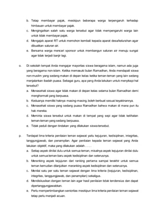 b. Tetap membayar pajak, meskipun beberapa warga terpengaruh terhadap
himbauan untuk membayar pajak.
c. Mengingatkan salah satu warga tersebut agar tidak mempengaruhi warga lain
untuk tidak membayar pajak.
d. Mengajak aparat RT untuk memohon kembali kepada aparat desa/kelurahan agar
dibuatkan saluran air.
e. Bersama warga mencari sponsor untuk membangun saluran air menuju sungai
agar tidak terjadi banjir lagi.
o. Di sekolah tempat Anda mengajar mayoritas siswa beragama islam, namun ada juga
yang beragama non-islam. Ketika memasuki bulan Ramadhan, Anda mendapati siswa
non-muslim yang sedang makan di depan kelas ketika teman-teman yang lain sedang
menjalankan ibadah puasa. Sebagai guru, apa yang Anda lakukan untuk menyikapi hal
tersebut?
a. Menasehati siswa agar tidak makan di depan kelas selama bulan Ramadhan demi
menghormati yang berpuasa.
b. Keduanya memiliki haknya masing-masing, boleh berbuat sesuai keyakinannya.
c. Menasehati siswa yang sedang puasa Ramadhan bahwa makan di mana pun itu
hak mereka.
d. Meminta siswa tersebut untuk makan di tempat yang sepi agar tidak kelihatan
teman-teman yang sedang berpuasa.
e. Tidak peduli dengan tindakan yang dilakukan siswa tersebut.
p. Terdapat lima kriteria penilaian teman sejawat yaitu kejujuran, kedisiplinan, integritas,
tanggungjawab, dan penampilan. Agar penilaian kepada teman sejawat yang Anda
lakukan objektif, maka yang dilakukan adalah . . . .
a. Setiap aspek dinilai dulu untuk semua teman, misalnya aspek kejujuran dinilai dulu
untuk semua teman baru aspek kedisiplinan dan seterusnya.
b. Meranking aspek kejujuran dari ranking pertama sampai terakhir untuk semua
teman kemudian dilanjutkan meranking aspek kedisiplinan dan seterusnya.
c. Menilai satu per satu teman sejawat dengan lima kriteria (kejujuran, kedisiplinan,
integritas, tanggungjawab, dan penampilan) sekaligus.
d. Mendiskusikan dengan teman lain agar hasil penilaian tidak tendensius dan dapat
dipertanggungjawabkan.
e. Perlu mempertimbangkan senioritas meskipun lima kriteria penilaian teman sejawat
tetap perlu menjadi acuan.
 