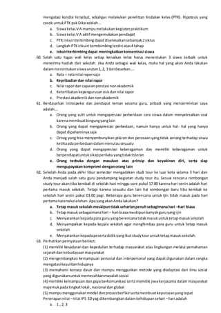 mengatasi kondisi tersebut, sekaligus melakukan penelitian tindakan kelas (PTK). Hipotesis yang
cocok untukPTK pakDika adalah...
a. SiswakelasV A mampumelakukankegiatanpraktikum
b. SiswakelasV A aktif mengemukakanpendapat
c. PTK inkuiri terbimbingdapatdiselesaikansebanyak2siklus
d. Langkah PTKinkuiri termbimbingterdiri atas4 tahap
e. Inkuiri terbimbingdapat meningkatkankonsentrasi siswa
60. Salah satu tugas wali kelas setiap kenaikan kelas harus menentukan 3 siswa terbaik untuk
menerima hadiah dari sekolah. Jika Anda sebagai wali kelas, maka hal yang akan Anda lakukan
dalammenentukansiswaurutan1,2, 3 berdasarkan....
a. Rata – rata nilai raporsaja
b. Kepribadiandan nilai rapor
c. Nilai rapordan capaianprestasi nonakademik
d. Keterlibatankepengurusanosisdannilai rapor
e. Prestasi akademikdannonakademik
61. Berdasarkan introspeksi dan pendapat teman sesama guru, pribadi yang mencerminkan saya
adalah...
a. Orang yang sulit untuk mengapresiasi perberdaan cara siswa dalam menyelesaikan soal
karenamembuatbingungyanglain
b. Orang yang dapat mengapresiasi perbedaan, namun hanya untuk hal- hal yang hanya
dapat dipahaminyasaja
c. Ornag yang bisa menyembunyikan pikiran dan perasaan yang tidak senang terhadap siswa
ketikaadaperbedaandalammenulausesuatu
d. Orang yang dapat mengapresiasi keberagaman dan memiliki keberagaman untuk
berpendapatuntuksikapperilakuyangtidaktoleran
e. Orang terbuka dengan masukan atas prinsip dan keyakinan diri, serta siap
mengupayakan kompromi denganorang lain
62. Sekolah Anda pada akhir libur semester mengadakan studi tour ke luar kota selama 3 hari dan
Anda menjadi salah satu guru pendamping kegiatan study tour itu. Sesuai rencana rombongan
study tour akan tiba kembali di sekolah hari minggu sore pukul 17.00 karena hari senin adalah hari
pertama masuk sekolah. Tetapi karena sesuatu dan lain hal rombongan baru tiba kembali ke
sekolah hari senin pukul 03.00 pagi. Beberapa guru berencana untuk ijin tidak masuk pada hari
pertamakarenakelelahan.ApayangakanAndalakukan?
a. Tetap masuk sekolah meskipuntidak seharianpenuhsebagimana hari –hari biasa
b. Tetapmasuk sebagaimanahari – hari biasameskipunbanyakguruyangijin
c. Menyarankankepadapara guru yangberencanatidakmasukuntuktetapmasuksekolah
d. Menyampaikan kepada kepala sekolah agar menghimbau para guru untuk tetap masuk
sekolah
e. Menyarankankepadapesertadidikyangikutstudytouruntuktetapmasuksekolah.
63. Perhatikanpernyataanberikut:
(1) memiliki kesadaran dan kepedulian terhadap masyarakat atau lingkungan melalui pemahaman
sejarahdan kebudayaanmasyarakat
(2) mengembangkan kemampuan personal dan interpersonal yang dapat digunakan dalam rangka
mengatasi kesulitanhidupnya
(3) memahami konsep dasar dan mampu menggunkan metode yang diadaptasi dari ilmu sosial
yang digunakanuntukmemecahkanmasalahsosial
(4) memiliki kemampuan dan gaya berkomunikasi serta memiliki jiwa kerjasama dalam masyarakat
majemukpadatingkatlokal , nasional danglobal
(5) mampumenggunakanmodel danprosesberfikirsertamembuatkeputusanyangtepat
Penerapannilai –nilai IPS SDyag dikembangkandalamkehidupansehari –hari adalah
a. 1 , 2, 3
 