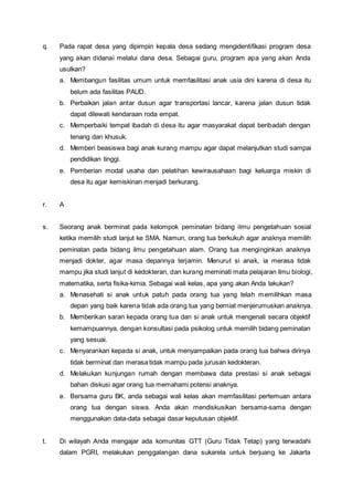 q. Pada rapat desa yang dipimpin kepala desa sedang mengidentifikasi program desa
yang akan didanai melalui dana desa. Sebagai guru, program apa yang akan Anda
usulkan?
a. Membangun fasilitas umum untuk memfasilitasi anak usia dini karena di desa itu
belum ada fasilitas PAUD.
b. Perbaikan jalan antar dusun agar transportasi lancar, karena jalan dusun tidak
dapat dilewati kendaraan roda empat.
c. Memperbaiki tempat ibadah di desa itu agar masyarakat dapat beribadah dengan
tenang dan khusuk.
d. Memberi beasiswa bagi anak kurang mampu agar dapat melanjutkan studi sampai
pendidikan tinggi.
e. Pemberian modal usaha dan pelatihan kewirausahaan bagi keluarga miskin di
desa itu agar kemiskinan menjadi berkurang.
r. A
s. Seorang anak berminat pada kelompok peminatan bidang ilmu pengetahuan sosial
ketika memilih studi lanjut ke SMA. Namun, orang tua berkukuh agar anaknya memilih
peminatan pada bidang ilmu pengetahuan alam. Orang tua menginginkan anaknya
menjadi dokter, agar masa depannya terjamin. Menurut si anak, ia merasa tidak
mampu jika studi lanjut di kedokteran, dan kurang meminati mata pelajaran ilmu biologi,
matematika, serta fisika-kimia. Sebagai wali kelas, apa yang akan Anda lakukan?
a. Menasehati si anak untuk patuh pada orang tua yang telah memilihkan masa
depan yang baik karena tidak ada orang tua yang berniat menjerumuskan anaknya.
b. Memberikan saran kepada orang tua dan si anak untuk mengenali secara objektif
kemampuannya, dengan konsultasi pada psikolog untuk memilih bidang peminatan
yang sesuai.
c. Menyarankan kepada si anak, untuk menyampaikan pada orang tua bahwa dirinya
tidak berminat dan merasa tidak mampu pada jurusan kedokteran.
d. Melakukan kunjungan rumah dengan membawa data prestasi si anak sebagai
bahan diskusi agar orang tua memahami potensi anaknya.
e. Bersama guru BK, anda sebagai wali kelas akan memfasilitasi pertemuan antara
orang tua dengan siswa. Anda akan mendiskusikan bersama-sama dengan
menggunakan data-data sebagai dasar keputusan objektif.
t. Di wilayah Anda mengajar ada komunitas GTT (Guru Tidak Tetap) yang terwadahi
dalam PGRI, melakukan penggalangan dana sukarela untuk berjuang ke Jakarta
 