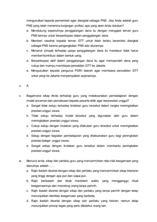 mengusulkan kepada pemerintah agar diangkat sebagai PNS. Jika Anda adalah guru
PNS yang telah menerima tunjangan profesi, apa yang akan Anda lakukan?
a. Mendukung sepenuhnya penggalangan dana itu dengan mengajak teman guru
PNS lainnya untuk berpartisipasi dalam penggalangan dana.
b. Memberi nasehat kepada teman GTT untuk tidak terlalu berambisi diangkat
sebagai PNS karena pengangkatan PNS ada aturannya.
c. Menaruh simpati terhadap upaya penggalangan dana itu meskipun tidak harus
memberi kontribusi dalam bentuk uang.
d. Berpartisipasi aktif dalam penggalangan dana itu agar memperoleh dana yang
cukup dan mampu membiayai perwakilan GTT ke Jakarta.
e. Mengusulkan kepada pengurus PGRI daerah agar membawa perwakilan GTT
untuk pergi ke Jakarta menyampaikan aspirasinya.
u. A
v. Bagaimana sikap Anda terhadap guru yang melaksanakan pembelajaran dengan
model ancaman dan pemaksaan kepada peserta didik agar berprestasi unggul?
a. Sangat tidak setuju terhadap tindakan guru tersebut dalam rangka meningkatkan
prestasi unggul siswa.
b. Tidak setuju terhadap model tersebut yang digunakan oleh guru dalam
meningkatkan prestasi unggul siswa.
c. Cukup setuju dengan tindakan yang dilakukan guru tersebut untuk meningkatkan
prestasi unggul siswa.
d. Setuju dengan kegiatan pembelajaran yang dilaksanakan guru bagi peningkatan
prestasi belajar unggul siswa.
e. Sangat setuju dengan tindakan guru tersebut dalam membantu peningkatan
prestasi unggul siswa.
w. Menurut anda, sikap dan perilaku guru yang mencerminkan nilai-nilai keagamaan yang
dianutnya adalah . . . .
a. Rajin ibadah disertai dengan sikap dan perilaku yang mencerminkan sikap toleransi
yang tinggi dengan apa pun dan siapa pun.
b. Rajin beribadah dan tidak mentolerir waktu yang mengganggu ritual
keagamaannya dan menolong orang tanpa pamrih.
c. Rajin ibadah disertai dengan sikap dan perilaku yang tanpa pamrih dengan tetap
menunjukkan identitas keagamaan yang berbeda.
d. Rajin ibadah disertai dengan sikap dan perilaku yang toleran, namun tetap
menunjukkan prinsip tegas yang perlu diketahui orang lain.
 