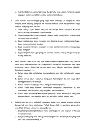 e. Rajin beribadah disertai dengan sikap dan perilaku yang proaktif menolong kepada
siapapun, serta menunjukkan perilaku-perilaku keteladanan.
x. Anda memiliki beban mengajar yang tinggi dalam seminggu. Di samping itu, Anda
menjadi salah seorang pengurus inti koperasi sekolah untuk kesejahteraan warga
sekolah. apa yang Anda lakukan?
a. Saya berbagi tugas dengan pengurus inti lainnya dalam mengelola koperasi,
sehingga tidak mengganggu tugas mengajar.
b. Saya mengutamakan tugas mengajar, dengan sedikit mengabaikan tugas sebagai
pengurus koperasi sekolah.
c. Saya melaksanakan tugas mengajar yang diselingi dengan melaksanakan tugas-
tugas pengurus koperasi sekolah.
d. Saya berusaha menolak penugasan koperasi sekolah karena bisa mengganggu
tugas mengajar.
e. Saya mengutamakan tugas pengurus koperasi sekolah, walaupun tugas mengajar
kurang terlaksana.
y. Anda memiliki siswa pintar yang ingin sekali menguasai keterampilan yang menurut
Anda belum saatnya dikuasai oleh siswa tersebut. Di sekolah, hanya Anda yang dapat
melatihnya, namun Anda tidak memiliki waktu luang. Ucapan yang tepat dikatakan
kepada siswa adalah . . . .
a. Bahwa siswa tidak perlu belajar keterampilan itu, dan tidak perlu berlatih kepada
saya.
b. Bahwa siswa belum waktunya manguasai keterampilan itu, dan saya sibuk
sehingga tidak bisa melatihnya.
c. Bahwa siswa itu bisa belajar untuk menguasai keterampilan itu.
d. Bahwa siswa tetap memiliki kesempatan menguasai keterampilan itu, dan
memintanya mencari pelatih yang diinginkan dari luar sekolah.
e. Bahwa siswa itu memiliki kemampuan yang baik, punya kesempatan menguasai
keterampilan itu, dan mengatur waktu lagi untuk bisa berlatih dengan saya.
z. Sebagai seorang guru, seringkali merasakan waktu yang sangat terbatas, padahal
banyak hal yang harus diselesikan. Terkait dengan hali ini, gambaran yang paling
mendekati diri Anda sebenarnya sebagai berikut . . . .
1. Saya tidak peduli dengan batasan waktu karena apa pun saya kerjakan ketika saya
menginginkannya.
2. Banyak waktu yang tidak saya gunakan dengan baik, dan banyak hal yang tidak
bisa saya capai dalam hidup ini.
 