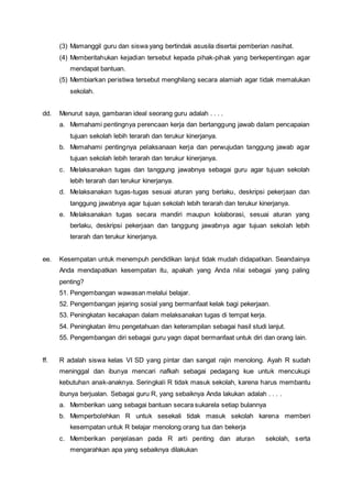 (3) Mamanggil guru dan siswa yang bertindak asusila disertai pemberian nasihat.
(4) Memberitahukan kejadian tersebut kepada pihak-pihak yang berkepentingan agar
mendapat bantuan.
(5) Membiarkan peristiwa tersebut menghilang secara alamiah agar tidak memalukan
sekolah.
dd. Menurut saya, gambaran ideal seorang guru adalah . . . .
a. Memahami pentingnya perencaan kerja dan bertanggung jawab dalam pencapaian
tujuan sekolah lebih terarah dan terukur kinerjanya.
b. Memahami pentingnya pelaksanaan kerja dan perwujudan tanggung jawab agar
tujuan sekolah lebih terarah dan terukur kinerjanya.
c. Melaksanakan tugas dan tanggung jawabnya sebagai guru agar tujuan sekolah
lebih terarah dan terukur kinerjanya.
d. Melaksanakan tugas-tugas sesuai aturan yang berlaku, deskripsi pekerjaan dan
tanggung jawabnya agar tujuan sekolah lebih terarah dan terukur kinerjanya.
e. Melaksanakan tugas secara mandiri maupun kolaborasi, sesuai aturan yang
berlaku, deskripsi pekerjaan dan tanggung jawabnya agar tujuan sekolah lebih
terarah dan terukur kinerjanya.
ee. Kesempatan untuk menempuh pendidikan lanjut tidak mudah didapatkan. Seandainya
Anda mendapatkan kesempatan itu, apakah yang Anda nilai sebagai yang paling
penting?
51. Pengembangan wawasan melalui belajar.
52. Pengembangan jejaring sosial yang bermanfaat kelak bagi pekerjaan.
53. Peningkatan kecakapan dalam melaksanakan tugas di tempat kerja.
54. Peningkatan ilmu pengetahuan dan keterampilan sebagai hasil studi lanjut.
55. Pengembangan diri sebagai guru yagn dapat bermanfaat untuk diri dan orang lain.
ff. R adalah siswa kelas VI SD yang pintar dan sangat rajin menolong. Ayah R sudah
meninggal dan ibunya mencari nafkah sebagai pedagang kue untuk mencukupi
kebutuhan anak-anaknya. Seringkali R tidak masuk sekolah, karena harus membantu
ibunya berjualan. Sebagai guru R, yang sebaiknya Anda lakukan adalah . . . .
a. Memberikan uang sebagai bantuan secara sukarela setiap bulannya
b. Memperbolehkan R untuk sesekali tidak masuk sekolah karena memberi
kesempatan untuk R belajar menolong orang tua dan bekerja
c. Memberikan penjelasan pada R arti penting dan aturan sekolah, serta
mengarahkan apa yang sebaiknya dilakukan
 