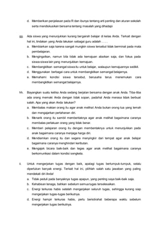 d. Memberikan penjelasan pada R dan ibunya tentang arti penting dan aturan sekolah
serta mendiskusikan bersama tentang masalah yang dihadapi
gg. Ada siswa yang menunjukkan kurang bergairah belajar di kelas Anda. Terkait dengan
hal ini, tindakan yang Anda lakukan sebagai guru adalah . . . .
a. Membiarkan saja karena sangat mungkin siswa tersebut tidak berminat pada mata
pembelajaran.
b. Mengingatkan, namun bila tidak ada kemajuan abaikan saja, dan fokus pada
siswa-siswa lain yang menunjukkan kemajuan.
c. Membangkitkan semangat siswa itu untuk belajar, walaupun kemajuannya sedikit.
d. Menggunakan berbagai cara untuk membangkitkan semangat belajarnya.
e. Memahami kondisi siswa tersebut, berusaha terus menemukan cara
membangkitkan semangat belajarnya.
hh. Bayangkan suatu ketika Anda sedang berjalan bersama dengan anak Anda. Tiba-tiba
ada orang memaki Anda dengan tidak sopan, padahal Anda merasa tidak berbuat
salah. Apa yang akan Anda lakukan?
a. Membalas makian orang itu agar anak melihat Anda bukan orang tua yang lemah
dan mengajarkan pertahanan diri.
b. Menarik orang itu sambil membentaknya agar anak melihat bagaimana caranya
membalas perlakuan orang yang tidak benar.
c. Memberi pelajaran orang itu dengan membentaknya untuk menunjukkan pada
anak bagaimana caranya menjaga harga diri.
d. Mendiamkan orang itu dan segera menyingkir dari tempat agar anak belajar
bagaimana caranya menghindari keributan.
e. Mengajak bicara baik-baik dan tegas agar anak melihat bagaimana caranya
berkomunikasi dalam kondisi sengketa.
ii. Untuk mengerjakan tugas dengan baik, apalagi tugas bertumpuk-tumpuk, selalu
diperlukan banyak energi. Terkait hal ini, pilihlah salah satu jawaban yang paling
mendekati diri Anda!
a. Tidak peduli pada banyaknya tugas apapun, yang penting saya baik-baik saja.
b. Kehabisan tenaga, bahkan sebelum semua tugas terselesaikan.
c. Energi terkuras habis setelah mengerjakan seluruh tugas, sehingga kurang siap
mengerjakan tugas-tugas berikutnya.
d. Energi hampir terkuras habis, perlu beristirahat beberapa waktu sebelum
mengerjakan tugas berikutnya.
 