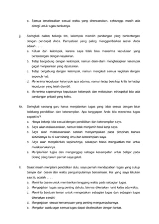 e. Semua terselesaikan sesuai waktu yang direncanakan, sehiungga masih ada
energi untuk tugas berikutnya.
jj. Seringkali dalam bekerja tim, kelompok memilih pandangan yang bertentangan
dengan pendapat Anda. Pernyataan yang paling menggambarkan reaksi Anda
adalah . . . .
a. Keluar dari kelompok, karena saya tidak bisa menerima keputusan yang
bertentangan dengan keyakinan.
b. Tetap bergabung dengan kelompok, namun diam-diam mengharapkan kelompok
gagal menjalankan yang diputuskan.
c. Tetap bergabung dengan kelompok, namun mengikuti semua kegiatan dengan
sepenuh hati.
d. Menerima keputusan kelompok apa adanya, namun tetap bersikap kritis terhadap
keputusan yang telah diambil.
e. Menerima sepenuhnya keputusan kelompok dan melakukan introspeksi bila ada
pandangan pribadi yang keliru.
kk. Seringkali seorang guru harus menjalankan tugas yang tidak sesuai dengan latar
belakang pendidikan dan keterampilan. Apa tanggapan Anda bila menerima tugas
seperti ini?
a. Hanya bekerja bila sesuai dengan pendidikan dan keterampilan saya.
b. Saya akan melaksanakan, namun tidak menjamin hasil kerja saya.
c. Saya akan melakasanakan setelah menyampaikan pada pimpinan bahwa
sebenarnya itu di luar bidang ilmu dan keterampilan saya.
d. Saya akan menjalankan sepenuhnya, sekalipun harus menguatkan hati untuk
melaksanakannya.
e. Menjalankan tugas dan menganggap sebagai kesempatan untuk belajar pada
bidang yang belum pernah saya geluti.
ll. Saaat masih menjalani pendidikan dulu, saya pernah mendapatkan tugas yang cukup
banyak dari dosen dan waktu pengumpulannya bersamaan. Hal yang saya lakukan
saat itu adalah . . . .
a. Meminta dosen untuk memberikan tenggang waktu pada sebagian tugas.
b. Mengerjakan tugas yang penting dahulu, lainnya dikerjakan nanti kalau ada waktu.
c. Meminta bantuan teman untuk mengerjakan sebagian tugas dan sebagian tugas
dikerjakan sendiri.
d. Mengerjakan sesuai kemampuan yang penting mengumpulkannya.
e. Mengatur waktu agar semua tugas dapat diselesaikan dengan tuntas.
 