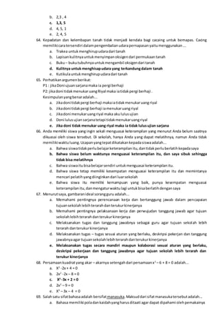 b. 2,3 , 4
c. 1,3, 5
d. 4, 5, 1
e. 2, 4, 5
64. Kepadatan dan kelembapan tanah tidak menjadi kendala bagi cacaing untuk bernapas. Cacing
memilikicaratersendiri dalampengembalianudarapernapasanyaitumenggunakan...
a. Trakea untukmenghirupudaradari tanah
b. Lapisankulitnyauntukmenyimpanoksigendari permukaantanah
c. Buku– bukutubuhnyauntukmengambil oksigendari tanah
d. Kulitnya untuk menghisapudara yang terkandungdalam tanah
e. Kutikulauntukmenghirupudaradari tanah
65. Perhatikanargumenberikut:
P1 : jikaDoni ujuansarjanamaka ia pergi berhaji
P2: jikadoni tidakmenukaruangRiyal maka iatidakpergi berhaji .
Kesimpulanyangbenaradalah...
a. Jikadoni tidakpergi berhaji makaiatidakmenukaruangriyal
b. Jikadoni tidakpergi berhaji iamenukaruangriyal
c. Jikadoni menukaruangriyal maka akululusujian
d. Doni lulusujian sarjanatetapi tidakmenukaruangriyal
e. Jika doni tidak menukar uang riyal maka ia tidak lulusujian sarjana
66. Anda memiliki siswa yang ingin sekali menguasai keterampilan yang menurut Anda belum saatnya
dikuasai oleh siswa tersebut. Di sekolah, hanya Anda yang dapat melatihnya, namun Anda tidak
memilikiwaktuluang.Ucapanyangtepatdikatakankepadasiswaadalah...
a. Bahwa siswatidakperlubelajarketerampilanitu,dantidakperluberlatihkepadasaya
b. Bahwa siswa belum waktunya menguasai keterampilan itu, dan saya sibuk sehingga
tidak bisa melatihnya
c. Bahwa siswaitubisabelajarsendiri untukmenguasai keterampilanitu.
d. Bahwa siswa tetap memiliki kesempatan menguasai keterampilan itu dan memintanya
mencari pelatihyangdiinginkandari luarsekolah
e. Bahwa siswa itu memiliki kemampuan yang baik, punya kesempatan menguasai
keterampilanitu,danmengaturwaktulagi untukbisaberlatihdengansaya
67. Menurutsaya, gambaranideal sorangguru adalah...
a. Memahami pentingnya perencanaan kerja dan bertanggung jawab dalam pencapaian
tujuansekolahlebihterarahdanterukurkinerjanya
b. Memahami pentingnya pelaksanaan kerja dan perwujudan tanggung jawab agar tujuan
sekolahlebihterarahdanterukurkinerjanya
c. Melaksanakan tugas dan tanggung jawabnya sebagai guru agar tujuan sekolah lebih
terarah danterukurkinerjanya
d. Melaksanakan tugas – tugas sesuai aturan yang berlaku, deskripsi pekerjan dan tanggung
jawabnyaagar tujuansekolahlebihterarahdanterukurkinerjanya
e. Melaksanakan tugas secara mandiri maupun kolaborasi sesuai aturan yang berlaku,
deskripsi pekerjaan dan tanggung jawabnya agar tujuan sekolah lebih terarah dan
terukur kinerjanya
68. Persamaankuadratyang akar – akarnya setengahdari persamaanx2
– 6 + 8 = 0 adalah...
a. X2
-2x + 4 = 0
b. 2x2
-2x – 8 = 0
c. X2
-3x + 2 = 0
d. 2x2
– 9 = 0
e. X2
– 3x – 4 = 0
69. Salahsatu sifatbahasaadalah bersifat manasuka.Maksuddari sifatmanasukatersebutadalah...
a. Bahasa memiliki poladankaidahyangharusditaati agar dapat dipahami olehpemakainya
 