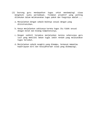 (2) Seorang guru mendapatkan tugas untuk mendampingi siswa
mengikuti suatu perlombaan. Tindakan proaktif yang penting
dilakukan dalam melaksanakan tugas pokok dan fungsinya adalah ...
a. Menjalankan dengan sebaik-baiknya sesuai dengan yang
diinstruksikan.
b. Hanya menjalankan sebisanya karena tugas itu tidak sesuai
dengan minat dan bidang kompetensinya.
c. Dengan sedikit terpaksa menjalankan karena seharusnya guru
lain yang memiliki beban tugas lebih rendah yang melasanakan
tugas tersebut.
d. Menjalankan sebaik mungkin yang dimampu, termasuk memantau
kepercayaan diri dan kesejahteraan siswa yang didampingi.
 