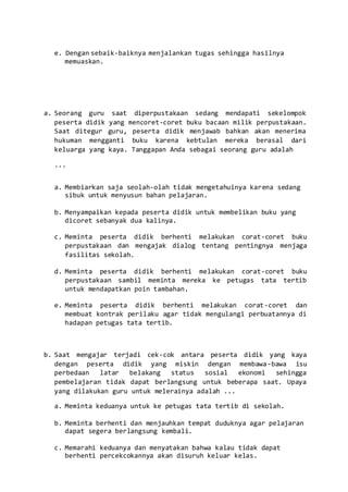 e. Dengan sebaik-baiknya menjalankan tugas sehingga hasilnya
memuaskan.
a. Seorang guru saat diperpustakaan sedang mendapati sekelompok
peserta didik yang mencoret-coret buku bacaan milik perpustakaan.
Saat ditegur guru, peserta didik menjawab bahkan akan menerima
hukuman mengganti buku karena kebtulan mereka berasal dari
keluarga yang kaya. Tanggapan Anda sebagai seorang guru adalah
...
a. Membiarkan saja seolah-olah tidak mengetahuinya karena sedang
sibuk untuk menyusun bahan pelajaran.
b. Menyampaikan kepada peserta didik untuk membelikan buku yang
dicoret sebanyak dua kalinya.
c. Meminta peserta didik berhenti melakukan corat-coret buku
perpustakaan dan mengajak dialog tentang pentingnya menjaga
fasilitas sekolah.
d. Meminta peserta didik berhenti melakukan corat-coret buku
perpustakaan sambil meminta mereka ke petugas tata tertib
untuk mendapatkan poin tambahan.
e. Meminta peserta didik berhenti melakukan corat-coret dan
membuat kontrak perilaku agar tidak mengulangi perbuatannya di
hadapan petugas tata tertib.
b. Saat mengajar terjadi cek-cok antara peserta didik yang kaya
dengan peserta didik yang miskin dengan membawa-bawa isu
perbedaan latar belakang status sosial ekonomi sehingga
pembelajaran tidak dapat berlangsung untuk beberapa saat. Upaya
yang dilakukan guru untuk melerainya adalah ...
a. Meminta keduanya untuk ke petugas tata tertib di sekolah.
b. Meminta berhenti dan menjauhkan tempat duduknya agar pelajaran
dapat segera berlangsung kembali.
c. Memarahi keduanya dan menyatakan bahwa kalau tidak dapat
berhenti percekcokannya akan disuruh keluar kelas.
 