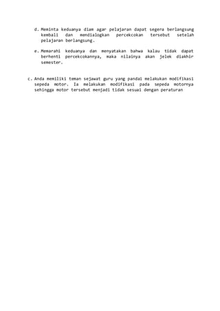 d. Meminta keduanya diam agar pelajaran dapat segera berlangsung
kembali dan mendialogkan percekcokan tersebut setelah
pelajaran berlangsung.
e. Memarahi keduanya dan menyatakan bahwa kalau tidak dapat
berhenti percekcokannya, maka nilainya akan jelek diakhir
semester.
c. Anda memiliki teman sejawat guru yang pandai melakukan modifikasi
sepeda motor. Ia melakukan modifikasi pada sepeda motornya
sehingga motor tersebut menjadi tidak sesuai dengan peraturan
 