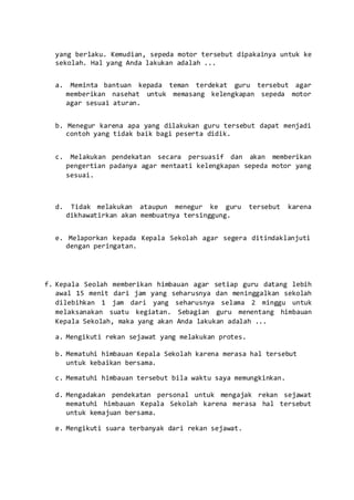 yang berlaku. Kemudian, sepeda motor tersebut dipakainya untuk ke
sekolah. Hal yang Anda lakukan adalah ...
a. Meminta bantuan kepada teman terdekat guru tersebut agar
memberikan nasehat untuk memasang kelengkapan sepeda motor
agar sesuai aturan.
b. Menegur karena apa yang dilakukan guru tersebut dapat menjadi
contoh yang tidak baik bagi peserta didik.
c. Melakukan pendekatan secara persuasif dan akan memberikan
pengertian padanya agar mentaati kelengkapan sepeda motor yang
sesuai.
d. Tidak melakukan ataupun menegur ke guru tersebut karena
dikhawatirkan akan membuatnya tersinggung.
e. Melaporkan kepada Kepala Sekolah agar segera ditindaklanjuti
dengan peringatan.
f. Kepala Seolah memberikan himbauan agar setiap guru datang lebih
awal 15 menit dari jam yang seharusnya dan meninggalkan sekolah
dilebihkan 1 jam dari yang seharusnya selama 2 minggu untuk
melaksanakan suatu kegiatan. Sebagian guru menentang himbauan
Kepala Sekolah, maka yang akan Anda lakukan adalah ...
a. Mengikuti rekan sejawat yang melakukan protes.
b. Mematuhi himbauan Kepala Sekolah karena merasa hal tersebut
untuk kebaikan bersama.
c. Mematuhi himbauan tersebut bila waktu saya memungkinkan.
d. Mengadakan pendekatan personal untuk mengajak rekan sejawat
mematuhi himbauan Kepala Sekolah karena merasa hal tersebut
untuk kemajuan bersama.
e. Mengikuti suara terbanyak dari rekan sejawat.
 