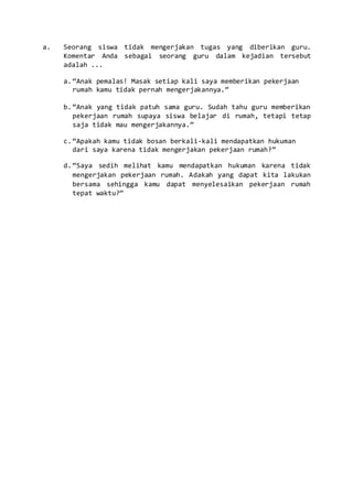 a. Seorang siswa tidak mengerjakan tugas yang diberikan guru.
Komentar Anda sebagai seorang guru dalam kejadian tersebut
adalah ...
a.“Anak pemalas! Masak setiap kali saya memberikan pekerjaan
rumah kamu tidak pernah mengerjakannya.”
b.“Anak yang tidak patuh sama guru. Sudah tahu guru memberikan
pekerjaan rumah supaya siswa belajar di rumah, tetapi tetap
saja tidak mau mengerjakannya.”
c.“Apakah kamu tidak bosan berkali-kali mendapatkan hukuman
dari saya karena tidak mengerjakan pekerjaan rumah?”
d.“Saya sedih melihat kamu mendapatkan hukuman karena tidak
mengerjakan pekerjaan rumah. Adakah yang dapat kita lakukan
bersama sehingga kamu dapat menyelesaikan pekerjaan rumah
tepat waktu?”
 