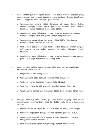 f. Pada lembar jawaban ujian salah satu siswa diberi tulisan yang
mencerminkan doa sesuai agamanya yang berbeda dengan keyakinan
Anda. Tanggapan Anda sebagai guru adalah ...
a. Menyampaikan secara tidak langsung di depan kelas bahwa
berdoa dengan Tuhan tidak perlu dituliskan pada lembar
jawaban, cukup mealalui hati atau lisan.
b. Menghargai yang dilakukan siswa tersebut karena merupakan
haknya sebagai umat beragama seraya mengamininya.
c. Menganggap bahwa siswa tersebut tidak ikhlas berdoanya
karena sampai ditulis di kertas.
d. Membiarkan siswa tersebut meski tidak terlalu nyaman dengan
tulisannya karena kalau menegur beresiko dianggap tidak
toleran.
e. Menghargai yang dilakukan siswa tersebut karena siswa maupun
guru lain juga melakukan hal yang sama.
g. Kondisi yang paling mencerminkan diri Anda dalam mewujudkan
kesadaran hukum adalah ...
a. Menghormati hak orang lain.
b. Menjaga nama baik sekolah tempat Anda mengajar.
c. Membayar iuran keamanan tempat Anda tinggal.
d. Mengikuti tata tertib guru di sekolah tempat bekerja.
e. Menghindari sanksi dan hubungan tidak baik dengan pihak lain.
h. Sebagai seorang Wali Kelas, pilihan tindakan yang baik untuk
menumbuhkan ketertarikan peserta didik pada budaya Indonesia
adalah ...
a. Mencontohkan di depan kelas cara membuat kerajinan tangan.
b. Menonton pagelaran budaya daerah bersama peserta didik.
c. Menugaskan peserta didik membaca buku bergambar tentang
keragaman budaya Indonesia.
d. Bersama peserta didik mengunjungi tempat bersejarah.
 