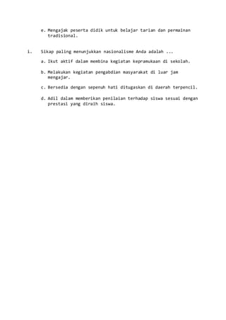 e. Mengajak peserta didik untuk belajar tarian dan permainan
tradisional.
i. Sikap paling menunjukkan nasionalisme Anda adalah ...
a. Ikut aktif dalam membina kegiatan kepramukaan di sekolah.
b. Melakukan kegiatan pengabdian masyarakat di luar jam
mengajar.
c. Bersedia dengan sepenuh hati ditugaskan di daerah terpencil.
d. Adil dalam memberikan penilaian terhadap siswa sesuai dengan
prestasi yang diraih siswa.
 