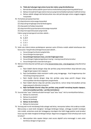 b. Tidak ada hubungan logisantara bunyi dan makna yang disimbolkannya
c. Bentukdasar bahasaadalahujaran karenamediabahasayang terpentingadalahbunyi
d. Bahasa menjadi berfungsi selamamanusiayangmemanfaatkannyabukanmakhluklainnya
e. Bahasa adalah sebagai alat berkomunikasi atau alat perhubungan antara anggota anggota
masyarakat
70. Perhatikanpenyataanbaerikut
(1) sikaptoleransi antarwargamasyarakat
(2) sikapsalingmenghargai antarberbedaagama
(3) sikapapatisterhadapmasyarakat
(4) sikapmemiliki tujuanbersamaantarwarga masyarkat
(5) sikapmencapai kekuasaanyangmutlak
Faktor yangmempengaruhi asimilasi adalah...
a. 1 , 2, 3
b. 1, 2, 4
c. 2, 3, 4
d. 2, 4, 5
e. 3, 4, 5
71. Salah satu kriteria bahan pembelajaran apresiasi sastra SD kelas rendah adalah keterbacaan dan
kesesuaian.Yangdimaksuddengankesesuaianadalah...
a. Sesuai dengankurikulumyangberlaku
b. Sesuai dengankesiapanguru
c. Sesuai dengan kejiwaansiswa, usia dan lingkungansiswa
d. Sesuai dengantingkatpengetahuanmasing –masingsiswadi kelastersebut
e. Sesuai denganbukusiswadanbukuguru
72. Menurut Anda sikap dan perilaku guru yang mencerminkan nilai – nilai keagamaan yang dianutnya
adalah...
a. Rajin ibadah disertai dengan sikap dan perilaku yang mencerminkan sikap toleransi yang
tinggi denganapapundansiapapun
b. Rajin beribadahdan tidak mentolerir waktu yang mengganggu ritual keagamaannya dan
menolongorangtanpapamrih
c. Rajin ibadah disertai dengan sikap dan perilaku yang tanpa pamrih dnegan tetap
menunjukkkanidentitaskeagamaanyangberbeda
d. Rajin ibadah disertai sikap dan perilaku yang toleran, namun tetap menunjukkan prinsip
tegasyang perludiketahuioranglain
e. Rajin beribadah disertai sikap dan perilaku yang proaktif menolong kepada siapapun,
serta menunjukkanperilaku – perilakuketeladanan
73. Susunankata “saya” tidakbisadiubahmenajdi “ayas”atau“asay”. Hal itumembuktikanbahasa...
a. Bahasa itusistematis
b. Bahasa ituproduktif
c. Bahasa itulambang
d. Bahasa itu bermakna
e. Bahasa itumanusiawi
74. Seorang wali murid mendatangi Anda sebagai wali kelas, memprotes bahwa nilai anaknya rendah.
Menurutnya si anak telah mengikuti berbagai bimbingan belajar, sehingga mustahil mendapat
nilai rendah, sementara anak dari tetangganya mendapat nilai lebih tinggi padahal anak tersebut
biasa saja dan tidak mengikuti bimbingan belajar. Bagaimana tanggapan Anda terhadap wali murid
tersebut?
a. Menunjukkan data capaian belajar anak secara objektif serta memanggil si anak untuk
berdiskusi denganornagtuanya
 