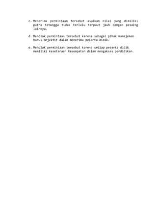 c. Menerima permintaan tersebut asalkan nilai yang dimiliki
putra tetangga tidak terlalu terpaut jauh dengan pesaing
lainnya.
d. Menolak permintaan tersebut karena sebagai pihak manajemen
harus objektif dalam menerima peserta didik.
e. Menolak permintaan tersebut karena setiap peserta didik
memiliki kesetaraan kesempatan dalam mengakses pendidikan.
 