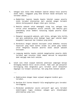 f. Sebagai wali kelas Anda mendapat laporan adanya kasus peserta
didik hamil. Tanggapan yang Anda berikan dalam merespons hal
tersebut adalah...
a. Memberikan laporan kepada Kepala Sekolah supaya peserta
didik tersebut dikeluarkan dari sekolah dengan terlebih
dahulu bermusyawarah dengan rekan guru lainnya.
b. Meminta wakasek untuk memanggil orang tua, petugas tata
tertib untuk menegakkan aturan sekolah, dan meminta guru
pembimbing untuk memberi konseling kepada peserta didik
tersebut.
c. Mengajar musyawarah wakasek, wali kelas, petugas tata tertib,
dan guru pembimbing untuk membagi tugas agar sekolah dapat
mengambil keputusan dan tindakan yang patut.
d. Berdiskusi dengan wakasek kesiswaan untuk membahas rencana
keputusan yang tepat karena selama ini pihak yang handal
untuk mengatasi masalah peserta didik adalah wakasek
kesiswaan.
e. Langsung meminta kepala sekolah mengeluarkan peserta didik
tersebut agar kasusnya tidak sampai mencuat ke masyarakat
demi menjaga nama baik sekolah.
g. Salah satu rekan sejawat memiliki pekerjaan sampingan berupa
berdagang makanan kecil secara online. Pada saat jam pelajaran
berlangsung Anda mengetahui guru tersebut aktif menawarkan
dagangan via telepon selulernya. Hal yang Anda lakukan adalah
...
a. Membicarakan dengan teman sejawat mengenai kondisi guru
tersebut.
b. Berdiam diri karena khawatir bila mengingatkan guru tersebut
tersinggung.
c. Melakukan pendekatan secara persuasif agar guru tersebut
mementingkan tugas utamanya sebagai guru dibandingkan
pekerjaannya yang lain.
 