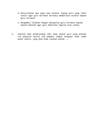 d. Menceritakan apa yang saya ketahui kepada guru yang lebih
senior agar guru tersebut bersedia memberikan nasehat kepada
guru tersebut.
e. Mengambil tindakan dengan melaporkan guru tersebut kepada
Kepala Sekolah agar guru diberikan teguran atau sanksi.
h. Sekolah akan melaksanakan ISO. Anda adalah guru yang menjadi
tim penyusun berkas ISO padahal jadwal mengajar Anda sudah
padat sekali, yang akan Anda lakukan adalah ...
 