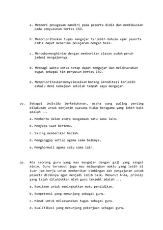 a. Memberi penugasan mandiri pada peserta didik dan memfokuskan
pada penyusunan berkas ISO.
b. Memprioritaskan tugas mengajar terlebih dahulu agar peserta
didik dapat menerima pelajaran dengan baik.
c. Mencoba menghindar dengan memberikan alasan sudah penuh
jadwal mengajarnya.
d. Membagi waktu untuk tetap dapat mengajar dan melaksanakan
tugas sebagai tim penyusun berkas ISO.
e. Memprioritaskan menyelesaikan borang akreditasi terlebih
dahulu demi kemajuan sekolah tempat saya mengajar.
oo. Sebagai individu berketuhanan, usaha yang paling penting
dilakukan untuk menjamin suasana hidup beragama yang lebih baik
adalah ...
a. Membantu dalam acara keagamaan satu sama lain.
b. Menyapa saat bertemu.
c. Saling memberikan hadiah.
d. Menganggap setiap agama sama baiknya.
e. Menghormati agama satu sama lain.
pp. Ada seorang guru yang mau mengajar dengan gaji yang sangat
minim. Guru tersebut juga mau meluangkan waktu yang lebih di
luar jam kerja untuk memberikan bimbingan dan pengajaran untuk
peserta didiknya agar menjadi lebih baik. Menurut Anda, prinsip
yang telah ditunjukkan oleh guru tersebt adalah ...
a. Komitmen untuk meningkatkan mutu pendidikan.
b. Kompetensi yang menunjang sebagai guru.
c. Minat untuk melaksanakan tugas sebagai guru.
d. Kualifikasi yang menunjang pekerjaan sebagai guru.
 