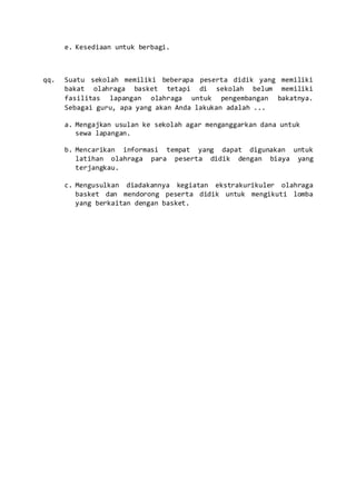 e. Kesediaan untuk berbagi.
qq. Suatu sekolah memiliki beberapa peserta didik yang memiliki
bakat olahraga basket tetapi di sekolah belum memiliki
fasilitas lapangan olahraga untuk pengembangan bakatnya.
Sebagai guru, apa yang akan Anda lakukan adalah ...
a. Mengajkan usulan ke sekolah agar menganggarkan dana untuk
sewa lapangan.
b. Mencarikan informasi tempat yang dapat digunakan untuk
latihan olahraga para peserta didik dengan biaya yang
terjangkau.
c. Mengusulkan diadakannya kegiatan ekstrakurikuler olahraga
basket dan mendorong peserta didik untuk mengikuti lomba
yang berkaitan dengan basket.
 