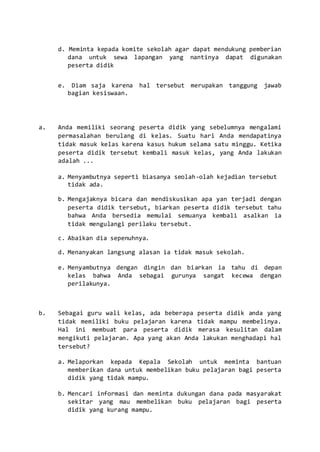 d. Meminta kepada komite sekolah agar dapat mendukung pemberian
dana untuk sewa lapangan yang nantinya dapat digunakan
peserta didik
e. Diam saja karena hal tersebut merupakan tanggung jawab
bagian kesiswaan.
a. Anda memiliki seorang peserta didik yang sebelumnya mengalami
permasalahan berulang di kelas. Suatu hari Anda mendapatinya
tidak masuk kelas karena kasus hukum selama satu minggu. Ketika
peserta didik tersebut kembali masuk kelas, yang Anda lakukan
adalah ...
a. Menyambutnya seperti biasanya seolah-olah kejadian tersebut
tidak ada.
b. Mengajaknya bicara dan mendiskusikan apa yan terjadi dengan
peserta didik tersebut, biarkan peserta didik tersebut tahu
bahwa Anda bersedia memulai semuanya kembali asalkan ia
tidak mengulangi perilaku tersebut.
c. Abaikan dia sepenuhnya.
d. Menanyakan langsung alasan ia tidak masuk sekolah.
e. Menyambutnya dengan dingin dan biarkan ia tahu di depan
kelas bahwa Anda sebagai gurunya sangat kecewa dengan
perilakunya.
b. Sebagai guru wali kelas, ada beberapa peserta didik anda yang
tidak memiliki buku pelajaran karena tidak mampu membelinya.
Hal ini membuat para peserta didik merasa kesulitan dalam
mengikuti pelajaran. Apa yang akan Anda lakukan menghadapi hal
tersebut?
a. Melaporkan kepada Kepala Sekolah untuk meminta bantuan
memberikan dana untuk membelikan buku pelajaran bagi peserta
didik yang tidak mampu.
b. Mencari informasi dan meminta dukungan dana pada masyarakat
sekitar yang mau membelikan buku pelajaran bagi peserta
didik yang kurang mampu.
 