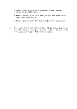 c. Meminta peserta didik untuk melakukan belajar kelompok
dengan yang memiliki buku.
d. Meminta peserta didik untuk meminjam buku dari kakak kelas
agar tetap dapat belajar.
e. Meminta peserta didik tersebut meminjam dari perpustakaan.
c. Teman sejawat Anda memiliki anak SD, sehingga setiap pagi harus
mengantar anaknya berangkat sekolah terlebih dahulu. Jarak
rumah yang jauh dengan sekolah tempat mengajar
 