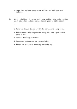 e. Saya akan meminta orang-orang sekitar menjadi guru suka
relawan.
b. Nilai kebajikan di masyarakat yang paling Anda prioritaskan
untuk diajarkan terlebih dahulu kepada peserta didik adalah
...
a. Menerima dengan ikhlas kritik dan saran dari orang lain.
b. Menunjukkan sikap menghormati orang lain dan sopan santun
yang wajar.
c. Terbuka terhadap perbedaan.
d. Membangun kepercayaan dari orang lain.
e. Kesediaan diri untuk menolong dan ditolong.
 
