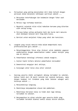 a. Pernyataan yang paling menunjukkan diri Anda terkait dengan
perasaan dalam menjalani kehidupan spiritual adalah ...
a. Merasakan keterhubungan dan kedamaian dengan Tuhan saat
beribadah.
b. Merasa ragu terhadap keadilan.
c. Meyakini sejumlah nilai-nilai kebaikan bersama yang diterima
oleh setiap orang.
d. Percaya bahwa setiap perbuatan baik dan buruk dari manusia
akan mendapat balasan dari Yang maha Kuasa.
e. Berniat untuk menjalani hidup yang sehat dan konsisten.
b. Langkah yang sesuai menurut Anda dalam memperbaiki mutu
profesionalisme guru adalah ...
a. Menyelenggarakan forum atau diskusi untuk membahas gagasan
pembelajaran dengan memanfaatkan sumber sumber belajar yang
ada di sekitar.
b. Pemanfaatan teknologi informasi sebaik mungkin.
c. Kajian topik terbaru melalui pemanfaatan narasumber
d. Demonstrasi mengajar dari ahlinya.
e. Kunjungan antar kelas atau antar sekolah
c. Seorang peserta didik seringkali datang terlambat ke sekolah,
bahkan lebih dari 30 menit setelah bel sekolah berbunyi, maka
dengan keadaan ini tindakan yang Anda lakukan sebagai wali
kelasnya adalah ...
a. Menasehatinya langsung.
b. Memintanya menyampaikan alasan dan pembelaan.
c. Memintanya berjanji kalau ia tidak akan lagi datang
terlambat ke sekolah.
d. Menyampaikan ke pihak sekolah agar peserta didik yang
terlambat tersebut dikenai sanksi sesuai aturan sekolah.
 