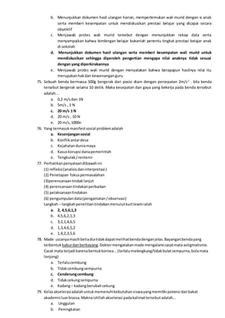b. Menunjukkan dokumen hasil ulangan harian, mempertemukan wali murid dengan si anak
serta memberi kesempatan untuk mendiskusikan prestasi belajar yang dicapai secara
obyektif
c. Menjawab protes wali murid tersebut dengan menunjukkan rekap data serta
menyampaikan bahwa bimbingan belajar bukanlah penentu tingkat prestasi belajar anak
di sekolah
d. Menunjukkan dokumen hasil ulangan serta memberi kesempatan wali murid untuk
mendiskusikan sehingga diperoleh pengertian mengapa nilai anaknya tidak sesuai
dengan yang diperkirakannya
e. Menjawab protes wali murid dengan menyatakan bahwa berapapun hasilnya nilai itu
merupakanhakdan kewenanganguru
75. Sebuah benda bermassa 500g bergerak dari posisi diam dengan percepatan 2m/s2
. bila benda
tersebut bergerak selama 10 detik. Maka kecepatan dan gaya yang bekerja pada benda tersebut
adalah...
a. 0,2 m/sdan 1N
b. 5m/s , 1 N
c. 20 m/s 1 N
d. 20 m/s , 10 N
e. 20 m/s,1000n
76. Yang termasukmanifestsosial problemadalah
a. Kesenjangansosial
b. Konflikantardesa
c. Kejahatanduniamaya
d. Kasuskorupsi danapemerintah
e. Tengkulak/rentenir
77. Perhatikanpenyataandibawahini
(1) refleksi(analisisdaninterpretasi )
(2) Penetapan fokuspermasalahan
(3)perencanaantindaklanjut
(4) perencanaantindakanperbaikan
(5) pelaksanaantindakan
(6) pengumpulandata(pengamatan/observasi)
Langkah – langkahpenelitiantindakanmenurutkurtlewinialah
a. 2, 4,5,6,1,3
b. 4,5,6,2,1,3
c. 3,2,1,4,6,5
d. 1,3,4,6,5,2
e. 1,4,2,3,5,6
78. Made usianyamasihbeliadiatidakdapatmelihatbendadenganjelas.Bayanganbendayang
terbentuk kaburdanberbayang.Doktermengatakanmade mengalami cacatmata astigmatisme.
Cacat mata terjadi karenabentukkornea...(terlalumelengkung/tidakbulatsempurna,bolamata
lonjong)
a. Terlalucembung
b. Tidakcembungsempurna
c. Cenderungcembung
d. Tidakcekungsempurna
e. Kadang– kadangberubahcekung
79. Kelasakselerasiadalahuntukmemenuhikebutuhansiswayangmemiliki potensi danbakat
akademis luarbiassa.Maknaistillahakselerasi padakalimattersebutadalah...
a. Unggulan
b. Peningkatan
 