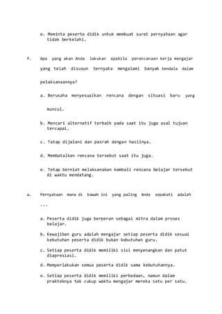 e. Meminta peserta didik untuk membuat surat pernyataan agar
tidak berkelahi.
f. Apa yang akan Anda lakukan apabila perencanaan kerja mengajar
yang telah disusun ternyata mengalami banyak kendala dalam
pelaksanaannya?
a. Berusaha menyesuaikan rencana dengan situasi baru yang
muncul.
b. Mencari alternatif terbaik pada saat itu juga asal tujuan
tercapai.
c. Tatap dijalani dan pasrah dengan hasilnya.
d. Membatalkan rencana tersebut saat itu juga.
e. Tetap berniat melaksanakan kembali rencana belajar tersebut
di waktu mendatang.
a. Pernyataan mana di bawah ini yang paling Anda sepakati adalah
...
a. Peserta didik juga berperan sebagai mitra dalam proses
belajar.
b. Kewajiban guru adalah mengajar setiap peserta didik sesuai
kebutuhan peserta didik bukan kebutuhan guru.
c. Setiap peserta didik memiliki sisi menyenangkan dan patut
diapresiasi.
d. Memperlakukan semua peserta didik sama kebutuhannya.
e. Setiap peserta didik memiliki perbedaan, namun dalam
prakteknya tak cukup waktu mengajar mereka satu per satu.
 