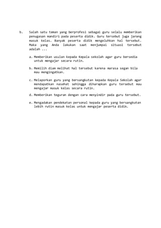 b. Salah satu teman yang berprofesi sebagai guru selalu memberikan
penugasan mandiri pada peserta didik. Guru tersebut juga jarang
masuk kelas. Banyak peserta didik mengeluhkan hal tersebut.
Maka yang Anda lakukan saat menjumpai situasi tersebut
adalah ...
a. Memberikan usulan kepada Kepala sekolah agar guru bersedia
untuk mengajar secara rutin.
b. Memilih diam melihat hal tersebut karena marasa segan bila
mau mengingatkan.
c. Melaporkan guru yang bersangkutan kepada Kepala Sekolah agar
mendapatkan nasehat sehingga diharapkan guru tersebut mau
mengajar masuk kelas secara rutin.
d. Memberikan teguran dengan cara menyindir pada guru tersebut.
e. Mengadakan pendekatan personal kepada guru yang bersangkutan
lebih rutin masuk kelas untuk mengajar peserta didik.
 