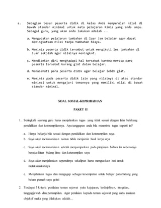 a. Sebagian besar peserta didik di kelas Anda memperoleh nilai di
bawah standar minimal untuk mata pelajaran Kimia yang anda ampu.
Sebagai guru, yang akan anda lakukan adalah ...
a. Mengadakan pelajaran tambahan di luar jam belajar agar dapat
meningkatkan nilai tanpa tambahan biaya.
b. Meminta peserta didik tersebut untuk mengikuti les tambahan di
luar sekolah agar nilainya meningkat.
c. Mendiamkan diri menghadapi hal tersebut karena merasa para
peserta tersebut kurang giat dalam belajar.
d. Menasehati para peserta didik agar belajar lebih giat.
e. Meminta pada peserta didik lain yang nilainya di atas standar
minimal untuk mengajari temannya yang memiliki nilai di bawah
standar minimal.
SOAL SOSIAL-KEPRIBADIAN
PAKET II
1. Seringkali seorang guru harus menjalankan tugas yang tidak sesuai dengan latar belakang
pendidikan dan keterampilannya. Apa tanggapan anda bila menerima tugas seperti ini?
a. Hanya bekerja bila sesuai dengan pendidikan dan keterampilan saya
b. Saya akan melaksanakan namun tidak menjamin hasil kerja saya
c. Saya akan melaksanakan setelah menyampaikan pada pimpinan bahwa itu sebenarnya
berada diluar bidang ilmu dan keterampilan saya
d. Saya akan menjalankan sepenuhnya sekalipun harus menguatkan hati untuk
melaksanakannya
e. Menjalankan tugas dan mengagap sebagai kesempatan untuk belajar pada bidang yang
belum pernah saya geluti
2. Terdapat 5 kriteria penilaian teman sejawat yaitu kejujuran, kedisiplinan, integritas,
tanggugjawab dan penampilan. Agar penilaian kepada teman sejawat yang anda lakukan
objektif maka yang dilakukan adalah…
 
