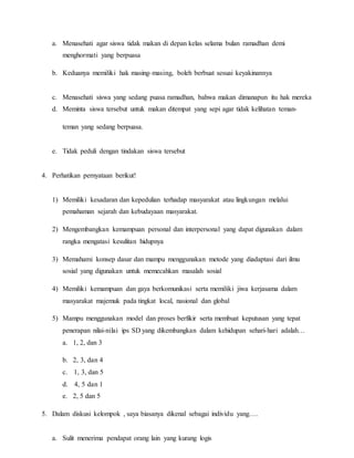 a. Menasehati agar siswa tidak makan di depan kelas selama bulan ramadhan demi
menghormati yang berpuasa
b. Keduanya memiliki hak masing-masing, boleh berbuat sesuai keyakinannya
c. Menasehati siswa yang sedang puasa ramadhan, bahwa makan dimanapun itu hak mereka
d. Meminta siswa tersebut untuk makan ditempat yang sepi agar tidak kelihatan teman-
teman yang sedang berpuasa.
e. Tidak peduli dengan tindakan siswa tersebut
4. Perhatikan pernyataan berikut!
1) Memiliki kesadaran dan kepedulian terhadap masyarakat atau lingkungan melalui
pemahaman sejarah dan kebudayaan masyarakat.
2) Mengembangkan kemampuan personal dan interpersonal yang dapat digunakan dalam
rangka mengatasi kesulitan hidupnya
3) Memahami konsep dasar dan mampu menggunakan metode yang diadaptasi dari ilmu
sosial yang digunakan untuk memecahkan masalah sosial
4) Memiliki kemampuan dan gaya berkomunikasi serta memiliki jiwa kerjasama dalam
masyarakat majemuk pada tingkat local, nasional dan global
5) Mampu menggunakan model dan proses berfikir serta membuat keputusan yang tepat
penerapan nilai-nilai ips SD yang dikembangkan dalam kehidupan sehari-hari adalah…
a. 1, 2, dan 3
b. 2, 3, dan 4
c. 1, 3, dan 5
d. 4, 5 dan 1
e. 2, 5 dan 5
5. Dalam diskusi kelompok , saya biasanya dikenal sebagai individu yang….
a. Sulit menerima pendapat orang lain yang kurang logis
 