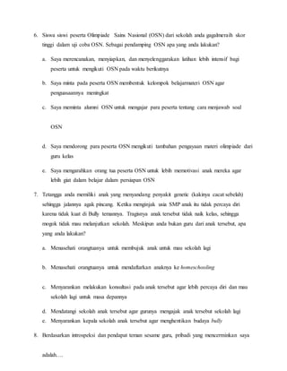 6. Siswa siswi peserta Olimpiade Sains Nasional (OSN) dari sekolah anda gagalmeraih skor
tinggi dalam uji coba OSN. Sebagai pendamping OSN apa yang anda lakukan?
a. Saya merencanakan, menyiapkan, dan menyelenggarakan latihan lebih intensif bagi
peserta untuk mengikuti OSN pada waktu berikutnya
b. Saya minta pada peserta OSN membentuk kelompok belajarmateri OSN agar
penguasaannya meningkat
c. Saya meminta alumni OSN untuk mengajar para peserta tentang cara menjawab soal
OSN
d. Saya mendorong para peserta OSN mengikuti tambahan pengayaan materi olimpiade dari
guru kelas
e. Saya mengarahkan orang tua peserta OSN untuk lebih memotivasi anak mereka agar
lebih giat dalam belajar dalam persiapan OSN
7. Tetangga anda memiliki anak yang menyandang penyakit genetic (kakinya cacat sebelah)
sehingga jalannya agak pincang. Ketika menginjak usia SMP anak itu tidak percaya diri
karena tidak kuat di Bully temannya. Tragisnya anak tersebut tidak naik kelas, sehingga
mogok tidak mau melanjutkan sekolah. Meskipun anda bukan guru dari anak tersebut, apa
yang anda lakukan?
a. Menasehati orangtuanya untuk membujuk anak untuk mau sekolah lagi
b. Menasehati orangtuanya untuk mendaftarkan anaknya ke homeschooling
c. Menyarankan melakukan konsultasi pada anak tersebut agar lebih percaya diri dan mau
sekolah lagi untuk masa depannya
d. Mendatangi sekolah anak tersebut agar gurunya mengajak anak tersebut sekolah lagi
e. Menyarankan kepala sekolah anak tersebut agar menghentikan budaya bully
8. Berdasarkan introspeksi dan pendapat teman sesame guru, pribadi yang mencerminkan saya
adalah….
 