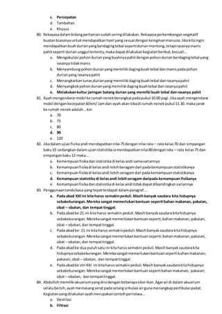 c. Percepatan
d. Tambahan
e. Khusus
80. Rekayasadalambidangpertaniansudahseringdilakukan.Rekayasaperkembanganvegetatif
buatanbiasanyauntukmendapatkanhasil yangsesuai dengankeinginanmanusia.Jikakitaingin
mendapatkanbuahdurianyangberdagingtebal sepertidurianmontong,tetapirasanyamanis
pahitseperti durianunggul tertentu,makadapatdilakukankegiatanberikut,kecuali...
a. Mengokulasi pohondurianyang buahnyapahitdenganpohondurianberdagingtebal yang
rasanya tidakmanis
b. Menyambungpohondurianyangmemiliki dagingbuahtebal danmanispadapohon
durianyang rasanyapahit
c. Menangkarkantunasdurianyang memiliki dagingbuahtebal danrasanyapahit
d. Menyangkokpohondurianyangmemiliki dagingbuahtebal danrasanyapahit
e. Melakukankultur jaringan batang durian yang memilki buah tebal dan rasanya pahit
81. Ayahmengendarai mobil ke rumahnenekberangkatpadapukul 10.00 pagi.Jikaayah mengendarai
mobil dengankecepatan60km/ Jamdan ayah akan tibadi rumah nenekpukul 11.30. maka jarak
ke rumah nenekadalah...km
a. 70
b. 75
c. 80
d. 90
e. 120
82. Jikadalamujianfisikaandi mendapatkannilai 75dengannilai rata – rata kelas70 dan simpangan
baku10 sedangkandalamujianstatistikaiamendapatkannilai80denganrata – rata kelas75 dan
simpanganbaku12 maka...
a. Kemempuanfisikadanstatistikadi kelasandi samavariannya
b. Kemampuanfisikadi kelasandi lebihberagamdari padakemampuanstatistikanya
c. Kemampuanfisikadi kelasandi lebihseragamdari padakemampuanstatistikanya
d. Kemampuan statistika di kelasandi lebihseragam daripada kemampuan fisikanya
e. Kemampuanfisikadanstatistikadi kelasandi tidakdapatdibandingkanvariannya
83. Penggunaantandabaca yang tepatterdapat dalamparagraf....
a. Pada abad XXI ini kita harus semakinpeduli.Masihbanyak saudara kita hidupnya
sebakekurangan.Mereka sangat memerlukanbantuan seperti bahan makanan, pakaian,
obat – obatan, dan tempat tinggal.
b. Pada abadke 21 ini kitaharus semakin peduli.Masihbanyaksaudarakitahidupnya
sebakekurangan.Merekasangatmemerlukanbantuanseperti,bahanmakanan,pakaian,
obat – obatan,dan tempattinggal.
c. Pada abadke- 21 ini kitaharus semakinpeduli.Masihbanyaksaudarakitahidupnya
sebakekurangan.Merekasangatmemerlukanbantuanseperti:bahanmakanan,pakaian,
obat – obatan,dan tempattinggal.
d. Pada abadke dua puluhsatuini kitaharussemakinpeduli.Masihbanyaksaudarakita
hidupnyasebakekurangan.Merekasangatmemerlukanbantuansepertibahanmakanan;
pakaian;obat– obatan; dan tempattinggal.
e. Pada abadke stri XXI ini kitaharussemakinpeduli.Masihbanyaksaudarakitahidupnya
sebakekurangan.Merekasangatmemerlukanbantuansepertibahanmakanan; pakaian;
obat – obatan; dan tempattinggal.
84. Abdullohmemilikiakuariumyangdiisidenganbeberapaekorikan.Agarairdi dalam akuarium
selalubersih,ayahmemasangseratpadaselangsirkulasi airgunamenangkappertikularpadat.
Kegiatanyangdilakukanayahmerupakancontohperistiwa...
a. Destilasi
b. Filtrasi
 