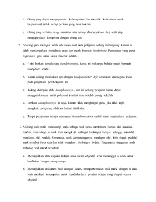 d. Orang yang dapat mengapreseasi keberagaman dan memiliki keberanian untuk
berpendapat untuk setiap perlaku yang tidak toleran
e. Orang yang terbuka denga masukan atas prinsip dan keyakinan diri, serta siap
mengupayakan kompromi dengan orang lain
9. Seorang guru menegur salah satu siswa saat mata pelajaran sedang berlangsung karena ia
tidak mendengarkan penjelasan guru dan malah bermain handphone. Pernyataan yang patut
digunakan guru untuk siswa tersebut adalah…
a. “ sini berikan kepada saya handphonenya, kamu ini waktunya belajar malah bermain
handphohe sendiri
b. Kamu sedang melakukan apa dengan handphoneitu? Ayo dimatikan dan segera focus
pada penjelasan pembelajaran ini.
c. Tolong disimpan dulu handphonenya , saat ini sedang pelajaran kamu dapat
menggunakannya nanti pada saat istirahat atau setelah pulang sekolah
d. Berikan handphonenya ke saya, kamun tidak menghargai guru, jika tidak ingin
mengikuti pelajaran, silahkan keluar dari kelas.
e. Tanpa pernyataan seraya merampas handphone siswa sambil terus menjelaskan pelajaran.
10. Seorang wali murid mendatangi anda sebagai wali kelas, memprotes bahwa nilai anaknya
rendah, menurutnya si anak telah mengikuti berbagai bimbingan belajar, sehingga mustahil
mendapat nilai rendah. Sementara, anak dari tetangganya mendapat nilai lebih tinggi, padahal
anak tersebut biasa saja dan tidak mengikuti bimbingan belajar. Bagaimana tanggapan anda
terhadap wali murid tersebut?
a. Menunjukkan data capaian belajar anak secara objektif, serta memanggil si anak untuk
berdiskusi dengan orang tuanya
b. Menunjukkan dokumen hasil ulangan harian, mempertemukan wali murid dengan si anak
serta memberi kesempatan untuk mendiskusikan prestasi belajar yang dicapai secara
objektif
 