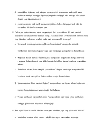 d. Menujukkan dokumen hasil ulangan, serta memberi kesempatan wali murid untuk
mendiskusikannya, sehingga diperoleh pengertian mengapa nilai anaknya tidak sesuai
dengan yang diperkirahkannya
e. Menjawab protes wali murid, dengan menyatakan bahwa berapapun hasil nilai itu
merupakan hak dan kewenangan guru
11. Pada acara malam tirakatan untuk memperingati hari kemerdekaan RI, anda menjadi
narasumber di sebuah forum tirakatan warga. Jika anda diberi kebebasan untuk memilih tema
yang diuraikan pada acara tersebut, maka anda akan memilih tema apa?
a. “menengok sejarah perjuangan pahlawan kemerdekaan” dengan alas an untuk
memberikan pencerahan kepada warga agar menghargai para pahlawan kemerdekaan
b. “tegakkan hukum menuju Indonesia jaya” dengan alas an persoalan bangsa Indonesia
( terutama budaya korupsi yang lebih banyak disebabkan karena lemahnya penegakkan
hukum)
c. “kesadaran hukum dalam mengisi kemerdekaan” dengan alasan agar warga memiliki
kesadaran untuk menegakkan hukum dalam mengisi kemerdekaan
d. “peran orangtua dalam mentaati hukum” dengan alasan taat hukum adalah bagian dari
mengisi kemerdekaan dan harus dimulai dari keluarga
e. “warga taat hukum masyarakat damai ” dengan alasan agar warga selalu taat hukum
sehingga perdamaian masyarakat tetap terjaga
12. Saat terjadi tindakan asusila diseolah antar guru dan siswa, apa yang perlu anda lakukan?
a. Membahas bersama pihak internal sekolah dan segera menemukan solusinya
 
