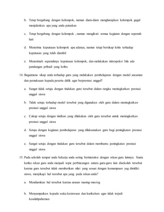 b. Tetap bergabung dengan kelompok, namun diam-diam mengharapkan kelompok gagal
menjalankan apa yang anda putuskan
c. Tetap bergabung dengan kelompok , namun mengikuti semua kegiatan dengan sepenuh
hati
d. Menerima keputusan kelompok apa adanya, namun tetap bersikap kritis terhadap
keputusan yang telah diambil
e. Menerimah sepenuhnya keputusan kelompok, dan melakukan introspeksi bila ada
pandangan pribadi yang keliru
14. Bagaimana sikap anda terhadap guru yang melakukan pembelajaran dengan model ancaman
dan pemaksaan kepada peserta didik agar berprestasi unggul?
a. Sangat tidak setuju dengan tindakan guru tersebut dalam rangka meningkatkan prestasi
unggul siswa
b. Tidak setuju terhadap model tersebut yang digunakan oleh guru dalam meningkatkan
prestasi unggul siswa
c. Cukup setuju dengan tindkan yang dilakukan oleh guru tersebut untuk meningkatkan
prestasi unggul siswa
d. Setuju dengan kegiatan pembelajaran yang dilaksanakan guru bagi peningkatan prestasi
unggul siswa
e. Sangat setuju dengan tindakan guru tersebut dalam membantu peningkatan prestasi
unggul siswa
15. Pada sekolah tempat anda bekerja anda sering berinteraksi dengan rekan guru lainnya. Suatu
ketika rekan guru anda menjadi topic perbincangan antara guru-guru lain disekolah tersebut
karena guru tersebut tidak memberikan nilai yang sesuai dengan kemampuan yag dimiliki
siswa, menyikapi hal teresbut apa yang pada rekan anda?
a. Mendiamkan hal tersebut karena urusan masing-masing
b. Menyampaikan kepada waka kesiswaan dan kurikulum agar tidak terjadi
kesalahpahaman
 