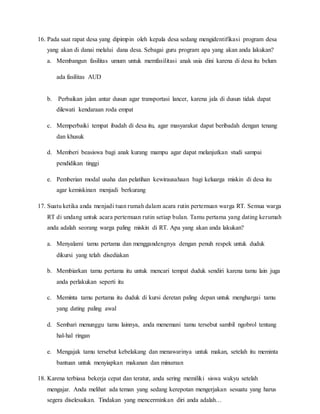 16. Pada saat rapat desa yang dipimpin oleh kepala desa sedang mengidentifikasi program desa
yang akan di danai melalui dana desa. Sebagai guru program apa yang akan anda lakukan?
a. Membangun fasilitas umum untuk memfasilitasi anak usia dini karena di desa itu belum
ada fasilitas AUD
b. Perbaikan jalan antar dusun agar transportasi lancer, karena jala di dusun tidak dapat
dilewati kendaraan roda empat
c. Memperbaiki tempat ibadah di desa itu, agar masyarakat dapat beribadah dengan tenang
dan khusuk
d. Memberi beasiswa bagi anak kurang mampu agar dapat melanjutkan studi sampai
pendidikan tinggi
e. Pemberian modal usaha dan pelatihan kewirausahaan bagi keluarga miskin di desa itu
agar kemiskinan menjadi berkurang
17. Suatu ketika anda menjadi tuan rumah dalam acara rutin pertemuan warga RT. Semua warga
RT di undang untuk acara pertemuan rutin setiap bulan. Tamu pertama yang dating kerumah
anda adalah seorang warga paling miskin di RT. Apa yang akan anda lakukan?
a. Menyalami tamu pertama dan menggandengnya dengan penuh respek untuk duduk
dikursi yang telah disediakan
b. Membiarkan tamu pertama itu untuk mencari tempat duduk sendiri karena tamu lain juga
anda perlakukan seperti itu
c. Meminta tamu pertama itu duduk di kursi deretan paling depan untuk menghargai tamu
yang dating paling awal
d. Sembari menunggu tamu lainnya, anda menemani tamu tersebut sambil ngobrol tentang
hal-hal ringan
e. Mengajak tamu tersebut kebelakang dan menawarinya untuk makan, setelah itu meminta
bantuan untuk menyiapkan makanan dan minuman
18. Karena terbiasa bekerja cepat dan teratur, anda sering memiliki siswa wakyu setelah
mengajar. Anda melihat ada teman yang sedang kerepotan mengerjakan sesuatu yang harus
segera diselesaikan. Tindakan yang mencerminkan diri anda adalah…
 