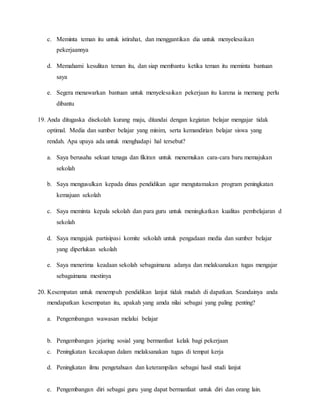 c. Meminta teman itu untuk istirahat, dan menggantikan dia untuk menyelesaikan
pekerjaannya
d. Memahami kesulitan teman itu, dan siap membantu ketika teman itu meminta bantuan
saya
e. Segera menawarkan bantuan untuk menyelesaikan pekerjaan itu karena ia memang perlu
dibantu
19. Anda ditugaska disekolah kurang maju, ditandai dengan kegiatan belajar mengajar tidak
optimal. Media dan sumber belajar yang minim, serta kemandirian belajar siswa yang
rendah. Apa upaya ada untuk menghadapi hal tersebut?
a. Saya berusaha sekuat tenaga dan fikiran untuk menemukan cara-cara baru memajukan
sekolah
b. Saya mengusulkan kepada dinas pendidikan agar mengutamakan program peningkatan
kemajuan sekolah
c. Saya meminta kepala sekolah dan para guru untuk meningkatkan kualitas pembelajaran d
sekolah
d. Saya mengajak partisipasi komite sekolah untuk pengadaan media dan sumber belajar
yang diperlukan sekolah
e. Saya menerima keadaan sekolah sebagaimana adanya dan melaksanakan tugas mengajar
sebagaimana mestinya
20. Kesempatan untuk menempuh pendidikan lanjut tidak mudah di dapatkan. Seandainya anda
mendapatkan kesempatan itu, apakah yang amda nilai sebagai yang paling penting?
a. Pengembangan wawasan melalui belajar
b. Pengembangan jejaring sosial yang bermanfaat kelak bagi pekerjaan
c. Peningkatan kecakapan dalam melaksanakan tugas di tempat kerja
d. Peningkatan ilmu pengetahuan dan keterampilan sebagai hasil studi lanjut
e. Pengembangan diri sebagai guru yang dapat bermanfaat untuk diri dan orang lain.
 
