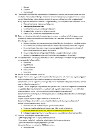 c. Ekstrasi
d. Adsorbsi
e. Kromatografi
85. “mengamati,mengolahdanmenyajikantekslaporanbukutentangmakanandanrantai makanan,
kesehatanmanusia,keseimbanganekosistem, serta alamdanpengaruhkegiatanmanusiasecara
mandiri dalambahasaIndonesialisandantulisdenganmemilihdanmemilahkosakatabaku”.
Ruang lingkup materi bahasa Indonesia yang terkandung pada kompetensi dasar tersebut adalah....
a. Makanan dan rantai makanan,tekslaporan
b. Teks laporan, kosa kata baku
c. Kesehatanmanusia,keseimbanganekosistem
d. Kosakata baku, pengaruhkesehatanmanusia
e. Bahasa lisan,tulisan,makanandanrantai makanan
86. DalampembelajaranbahasaIndonesiadenganpenerapanpendekatanwholelanguage,siswa
diiharapkanmampumembedakanantaraopini danfakta.Aktivitaspembelajaranyangtepat
dilakukanguruadalah...
a. Guru menjelaskantentangperbedaanopinidanfaktadansiswadimintamembuatcontoh
b. Siswamembacacontohopini danfaktadan membuatcontoohopini danfaktayang lain
c. Siswamembacatekswacanayang mengandungopini danfakta,siswamenuliscontoh
opini danfaktadan membcakandi depankelas
d. Guru membacakancontohopini danfaktadan siswadimintamenuliscontoh
e. Guru memintasiswamenuliscontohopini danmembacakanke depankelas.
87. Teori pemerolehanbahasayangmenyatakanbahwakematanganberfiirberbandinglurusdengan
kemampuanberbahasaadalah..
a. Nativisme
b. Kognitivisme
c. Interaksionisme
d. Behaviorisme
e. Empirisme
88. Bacalah penggalandramadi bawahini
89. Suryani :” sebenarnyasayasudahmnegetahui hal itusejaklama pak.Hanyasajasaya kurangyakin
apakahtindakannyaitubertentangandenganperaturanperusahaan.”
Dewantara:” Anda ini bagaimana?”sebagai staf personaliaAndamestinyapahamaturan – aturan
yang berlakudi perusahaanini.”
Suryani :” bukanbergitupak.Saya melihatdi PTjasamekanikakaryawanyangmelakukantindakan
serupatidakdipermasalahkanolehperusahaan.Jadi sayapikirdi perusahaanini puntidakakan
dipermasalahkan.bukankahkita masihsatuindukdenganPT jasamekanika?”
Dewantara:” kita memangsatuinduktapi jenisusahaberbeda,jadi tidakdapatdisamakanbegitu
saja.Anda paham?”
Suryani:”yapak,saya akansegeramenyelesaikanmasalahini.”
Dewantara:”bagus.SelanjutnyaAndapelajari kembali seluruhaturanperusahaankita!”
Amanatkutipandrama tersebutadalah...
a. Peraturanharusdi buat secarajelasagar mudahdipahami
b. Peraturanyangberlakuharusdi pahami agar tidakterjadi pelanggaran
c. Peraturandalamsebuahinstansi,harusdibedakandenganinstansi lain
d. Setiappelanggaranperaturan harusdiselesaikansesusai denganaturanyangberlaku
90. Terdapatarugmenyang menyatakanbahwa:
(1) Memegangteguhhal – hal yangdibawasejakkecil
(2) mengenal tradisi baiktradisiadatistiadatdalamlingkunganpertamanya
(3) meyakini kepercayaanyangdiperolehsejaklahir
MerupakankonseppembelajaranIPSSDdalamhal....
a. Etnosentrisme
 