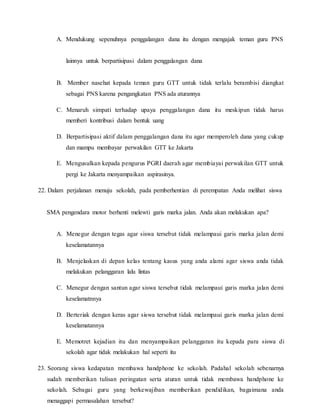 A. Mendukung sepenuhnya penggalangan dana itu dengan mengajak teman guru PNS
lainnya untuk berpartisipasi dalam penggalangan dana
B. Member nasehat kepada teman guru GTT untuk tidak terlalu berambisi diangkat
sebagai PNS karena pengangkatan PNS ada aturannya
C. Menaruh simpati terhadap upaya penggalangan dana itu meskipun tidak harus
memberi kontribusi dalam bentuk uang
D. Berpartisipasi aktif dalam penggalangan dana itu agar memperoleh dana yang cukup
dan mampu membayar perwakilan GTT ke Jakarta
E. Mengusulkan kepada pengurus PGRI daerah agar membiayai perwakilan GTT untuk
pergi ke Jakarta menyampaikan aspirasinya.
22. Dalam perjalanan menuju sekolah, pada pemberhentian di perempatan Anda melihat siswa
SMA pengendara motor berhenti melewti garis marka jalan. Anda akan melakukan apa?
A. Menegur dengan tegas agar siswa tersebut tidak melampaui garis marka jalan demi
keselamatannya
B. Menjelaskan di depan kelas tentang kasus yang anda alami agar siswa anda tidak
melakukan pelanggaran lalu lintas
C. Menegur dengan santun agar siswa tersebut tidak melampaui garis marka jalan demi
keselamatnnya
D. Berteriak dengan keras agar siswa tersebut tidak melampaui garis marka jalan demi
keselamatannya
E. Memotret kejadian itu dan menyampaikan pelanggaran itu kepada para siswa di
sekolah agar tidak melakukan hal seperti itu
23. Seorang siswa kedapatan membawa handphone ke sekolah. Padahal sekolah sebenarnya
sudah memberikan tulisan peringatan serta aturan untuk tidak membawa handphone ke
sekolah. Sebagai guru yang berkewajiban memberikan pendidikan, bagaimana anda
menaggapi permasalahan tersebut?
 