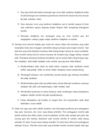 C. Saya akan lebih aktif dalam mencegah agar siswa tidak membawa handphone ketika
di sekolah dengan cara melakukan pemeriksaan sebelum bel masuk kelas dan menyita
hp untuk sementara waktu
D. Saya menemui siswa yang membawa handphone saat di sekolah maupun di kelas
serta emberikan teguran langsung dengan harapan tidak mengulangi pelanggaran
tersebut
E. Merampas handphone dan memanggil orang tua siswa tersebut agar ikut
mengingatkan anaknya jangan sampai membawa handphone ke sekolah
24. Seorang siswa bercerita kepada guru, kalau dia merasa ditipu oleh temannya yang sudah
menjanjikan kalau akan mengajari matematika sebagai persiapan ujian tengah semester. Tapi
pada hari yang telah disepakati temannya tidak datang dengan alasana da urusan mendadak.
Siswa tersebut merasa kecewa karena temannya tak menepati janji, hingga nilainya menjadi
jelek. Walaupuns ebelumnya keduanya bersahabat, saat ini mereka tidak saling bertegur sapa.
Jika seandainya Anda adalah mendapat cerita tersebut, apa yang akan Anda lakukan?
A. Memberitahukan pada salahs atu pihak bahwa temannya tidak membantu karena
perihal yang penting. Selain itu urusan belajar merupakan urusan masing-masing
B. Memanggil keduanya, serta memberikan nasehat-nasehat agar keduanya bersahabat
dan saling membantu
C. Memberitahukan pada salah satu pihak bahwa, karena tidak jadi membantu, temannya
mendapat nilai jelek serta mendorongnya untuk meminta maaf
D. Memfasilitasi pertemuan di antara keduanya untuk membangun saling kesepahaman
mengenai masalah tersebut dan jalan penyelesaiannya
E. Cukup didengarkan saja keluhan itu dengan baik, dan menyarankan untuk dapat
diselesaikan secara mandiri
25. Salah satu tugas guru piket adalah membuat surat keterangan pemberian poin pelanggaran
bagi guru, karyawan, dan siswa yang datang terlambat. Poin pelnaggaran tersebut pada
jumlah tertentu akan diberi sanksi sesuai kesepakatan. Ketika anda menjadi guru piket ada
seorang guru dan anaknya (kebetulan anak tersebut sekolah di sekolah anda) datang
terlambat 30 mneit. Sesuai aturan datang terlambat 30 menit harus diberi poin pelanggaran
sebanyak 30 poin. Tiba-tiba teman anda yang terlambat tersebut meminta kepada anda agar
 