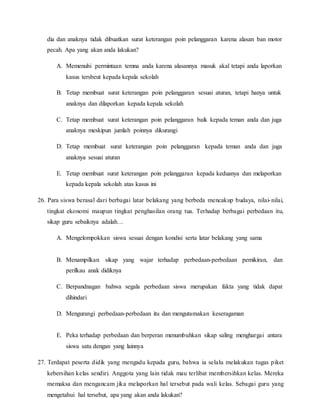 dia dan anaknya tidak dibuatkan surat keterangan poin pelanggaran karena alasan ban motor
pecah. Apa yang akan anda lakukan?
A. Memenuhi permintaan temna anda karena alasannya masuk akal tetapi anda laporkan
kasus tersbeut kepada kepala sekolah
B. Tetap membuat surat keterangan poin pelanggaran sesuai aturan, tetapi hanya untuk
anaknya dan dilaporkan kepada kepala sekolah
C. Tetap membuat surat keterangan poin pelanggaran baik kepada teman anda dan juga
anaknya meskipun jumlah poinnya dikurangi
D. Tetap membuat surat keterangan poin pelanggaran kepada teman anda dan juga
anaknya sesuai aturan
E. Tetap membuat surat keterangan poin pelanggaran kepada keduanya dan melaporkan
kepada kepala sekolah atas kasus ini
26. Para siswa berasal dari berbagai latar belakang yang berbeda mencakup budaya, nilai-nilai,
tingkat ekonomi maupun tingkat penghasilan orang tua. Terhadap berbagai perbedaan itu,
sikap guru sebaiknya adalah…
A. Mengelompokkan siswa sesuai dengan kondisi serta latar belakang yang sama
B. Menampilkan sikap yang wajar terhadap perbedaan-perbedaan pemikiran, dan
perilkau anak didiknya
C. Berpandnagan bahwa segala perbedaan siswa merupakan fakta yang tidak dapat
dihindari
D. Mengurangi perbedaan-perbedaan itu dan mengutamakan keseragaman
E. Peka terhadap perbedaan dan berperan menumbuhkan sikap saling menghargai antara
siswa satu dengan yang lainnya
27. Terdapat peserta didik yang mengadu kepada guru, bahwa ia selalu melakukan tugas piket
kebersihan kelas sendiri. Anggota yang lain tidak mau terlibat membersihkan kelas. Mereka
memaksa dan mengancam jika melaporkan hal tersebut pada wali kelas. Sebagai guru yang
mengetahui hal tersebut, apa yang akan anda lakukan?
 
